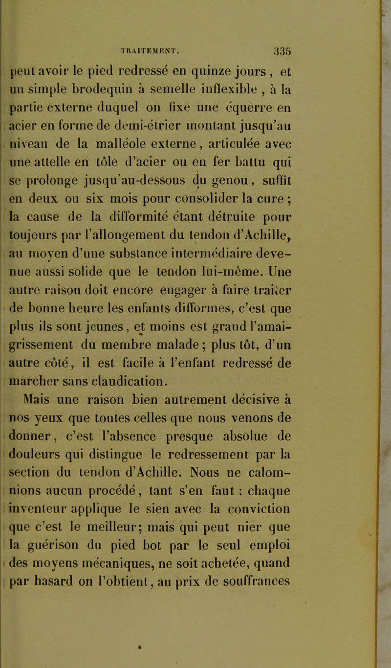 peut avoir le pied redressé en quinze jours , et un simple brodequin à semelle inflexible , h la partie externe duquel on Hxe une équerre en acier en forme de demi-ëtrier montant jusqu'au niveau de la malléole externe, articulée avec une attelle en tôle d'acier ou en fer battu qui se prolonge jusqu'au-dessous du genou, suffit en deux ou six mois pour consolider la cure ; la cause de la difformité étant détruite pour toujours par l'allongement du tendon d'Achille, au moven d'une substance intermédiaire deve- nue aussi solide que le tendon lui-même. Une autre raison doit encore engager à faire traiier de bonne heure les enfants difformes, c'est que plus ils sont jeunes, et moins est grand l'amai- grissement du membre malade ; plus tôt, d'un autre côté, il est facile à l'enfant redressé de marcher sans claudication. Mais une raison bien autrement décisive à nos yeux que toutes celles que nous venons de donner, c'est l'absence presque absolue de douleurs qui distingue le redressement par la section du tendon d'Achille. Nous ne calom- nions aucun procédé, tant s'en faut : chaque inventeur applique le sien avec la conviction que c'est le meilleur; mais qui peut nier que la guérison du pied bot par le seul emploi des moyens mécaniques, ne soit achetée, quand par hasard on l'obtient, au prix de souffrances