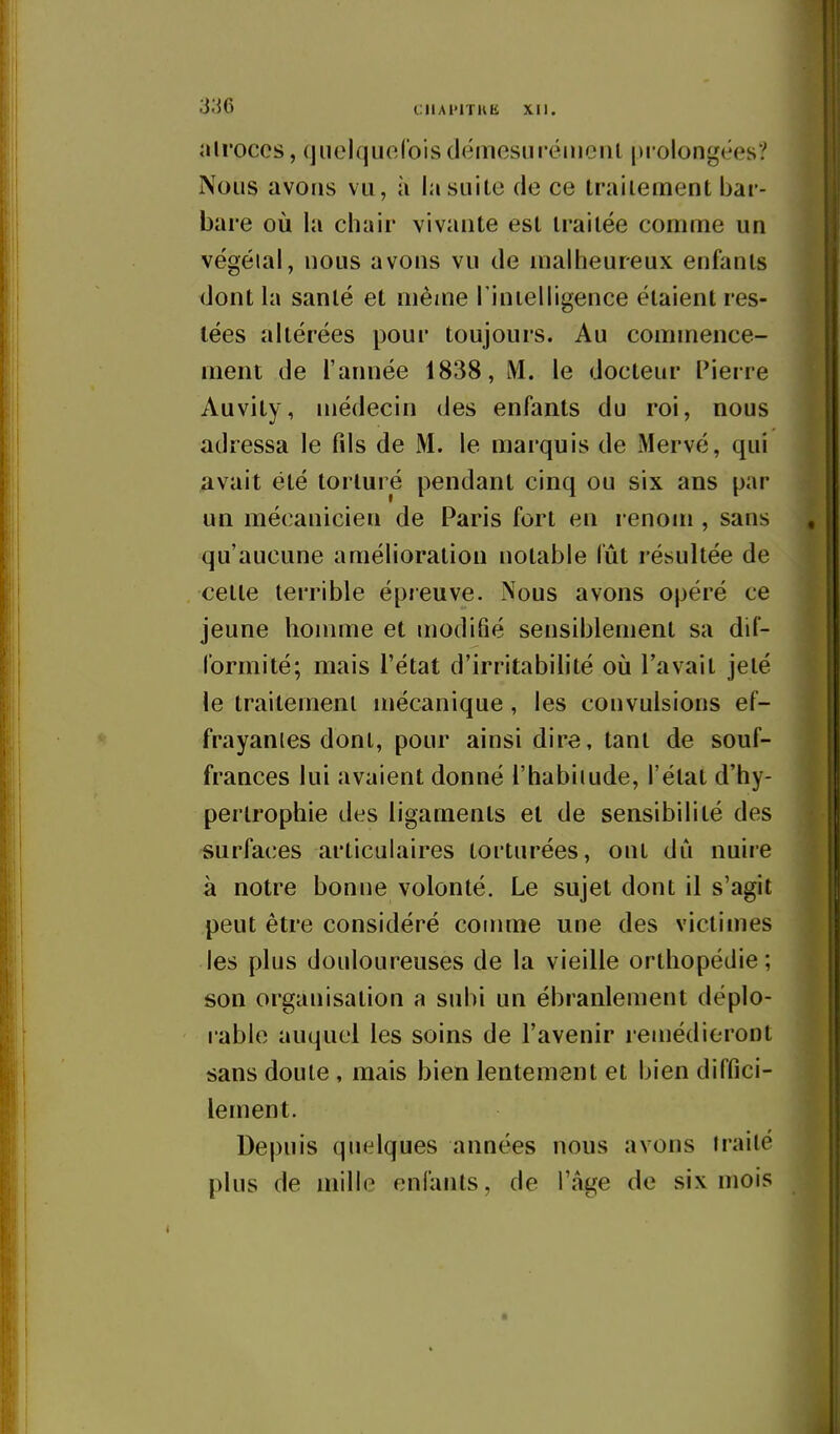 all'occs, cjiiel(juo(ois démesurément prolongées? Nous avons vu, à la suite de ce traitement bar- bare où la chair vivante est traitée comme un végéial, nous avons vu de malheureux enfants dont la santé et même l'inielligence étaient res- tées altérées pour toujours. Au commence- ment de l'année 1838, M. le docteur Pierre Auvity, médecin des enfants du roi, nous adressa le fils de M. le marquis de xMervé, qui avait été torturé pendant cinq ou six ans par un mécanicien de Paris fort en renom , sans qu'aucune amélioration notable lut résultée de cette terrible épreuve. Nous avons opéré ce jeune homme et modifié sensiblement sa dil- l'ormité; mais l'état d'irritabilité où l'avait jeté le traitement mécanique , les convulsions ef- frayâmes dont, pour ainsi dire, tant de souf- frances lui avaient donné l'habiiude, l'élal d'hy- pertrophie des ligaments et de sensibilité des surfaces articulaires torturées, ont dû nuire à notre bonne volonté. Le sujet dont il s'agit peut être considéré comme une des victimes les plus douloureuses de la vieille orthopédie; son organisation a subi un ébranlement déplo- rable auquel les soins de l'avenir remédieront sans doute , mais bien lentement et bien diffici- lement. Depuis quelques années nous avons traité plus de mille enfants, de l'âge de six mois