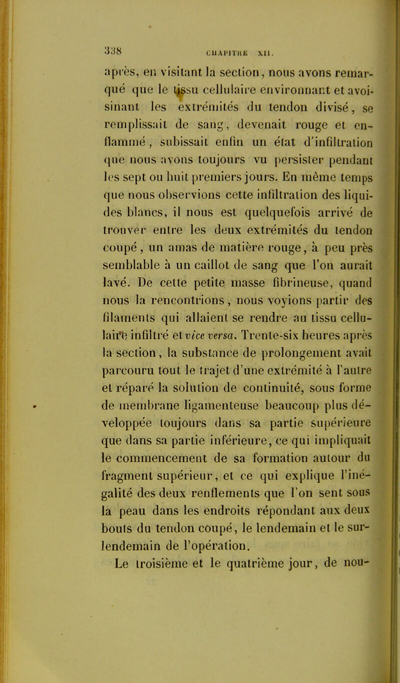 après, en visitant la section, nous avons remar- qué que le l^su cellulaire environnant et avoi- sinant les extrémités du tendon divisé, se remplissait de sang, devenait rouge et en- flammé , subissait enfin un état d'infiltration que nous avons toujours vu persister pendant les sept ou huit premiers jours. En même temps que nous observions cette infiltration des liqui- des blancs, il nous est quelquefois arrivé de trouver entre les deux extrémités du tendon coupé, un amas de matière rouge, à peu près semblable h un caillot de sang que l'on aurait lavé. De cette petite masse fibrineuse, quand nous la rencontrions, nous voyions partir des filaments qui allaient se rendre au tissu cellu- laii*t^ infiltré el vice versa. Trente-six heures après la section, la substance de prolongement avait parcouru tout le trajet d'une extrémité à l'autre et réparé la solution de continuité, sous forme de [nembrane ligamenteuse beaucoup plus dé- veloppée toujours dans sa partie supérieure que dans sa partie inférieure, ce qui impliquait le commencement de sa formation autour du fragment supérieur, et ce qui explique l'iné- galité des deux renflements que l'on sent sous la peau dans les endroits répondant aux deux bouts du tendon coupé, le lendemain et le sur- lendemain de l'opération. Le troisième et le quatrième jour, de nou-