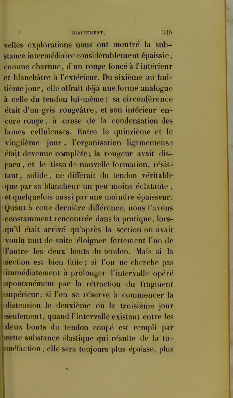 ) TRAITEMENT, :{30 velles exploralions nous ont montré la sub- stance intermédiaire considérablement épaissie, comme charnue, d'un rouge foncé à l'intérieur et blanchâtre à l'extérieur. Du sixième au hui- tième jour, elle offrait déjà une forme analogue à celle du tendon lui-même ; sa circonférence était d'un gris rougeâtre, et son intérieur en- core rouge, a cause de la condensation des lames celluleuses. Entre le quinzième et le vingtième jour, l'organisation ligamenteuse était devenue complète ; la rougeur avait dis- paru , et le tissu de nouvelle formation, résis- tant, solide, ne différait du tendon véritable ique par sa blancheur un peu moins éclatante , • et quelquefois aussi par une moindre épaisseur. Quant à celte dernière différence, nous l'avons iconstamment rencontrée dans la pratique, lors- Iqu'il était arrivé qu'après la section on avait voulu tout de suite éloigner fortement l'un de U'autre les deux bouts du tendon. Mais si la fsection est bien faite ; si l'on ne cherche pas limmédiatement à prolonger l'intervalle opéré ^spontanément par la rétraction du fragment ^supérieur; si l'on se réserve h commencer la (distension le deuxième ou le troisième jour sseulement, quand l'intervalle existant entre les (ideux bouts du tendon coupé est rempli par cette substance élastique qui résulte de la tu- iméfaction, elle sera toujours plus épaisse, plus