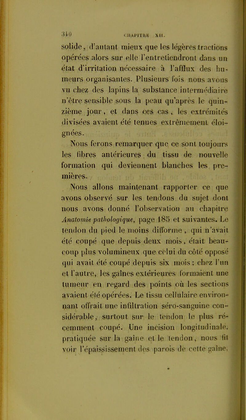 solide, d'autant mieux que les légères tractions opérées alors sur elle l'entreliendronl dans un état d'irritation nécessaire à l'afflux des hu- meurs organisantes. Plusieurs fois nous avons vu chez des lapins la substance intermédiaire n'être sensible sous la peau qu'après le quin- zième jour, et dans ces cas, les extrémités divisées avaient été tenues extrêmement éloi- gnées. Nous ferons remarquer que ce sont toujours les fibres antérieures du tissu de nouvelle formation qui deviennent blanches les pre- mières. Nous allons maintenant rapporter ce que avons observé sur les tendons du sujet dont nous avons donné l'observation au chapitre Analomie pathologique, page 185 et suivantes. Le tendon du pied le moins ditîorine , qui n'avait été coupé que depuis deux mois, était beau- coup plus volumineux que celui du côté opposé qui avait été coupé depuis six mois ; chez l'un et l'autre, les gaines extérieures formaient une tumeur en regard des points où les sections avaient été opérées. Le tissu cellulaire environ- nant offrait une infiltration séro-sanguine con- sidérable, surtout sur le tendon le plus ré- cemment coupé. Une incision longitudinale, pratiquée sur la gaîne et le tendon, nous fit voir l'épaississemenl des parois de cette gaîne,