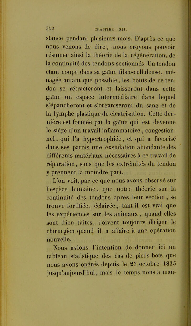 slance pendant plusieurs mois. D'après ce que nous venons de dire, nous croyons pouvoir résumer ainsi la théorie de la régénération, de la continuité des tendons sectionnés. Un tendon élant coupé dans sa gaîne fibro-celluleuse, mé- nagée autant que possible, les bouts de ce ten- don se rétracteront et laisseront dans cette gaîne un espace intermédiaire dans lequel s'épancheront et s'organiseront du sang et de la lymphe plastique de cicatrisation. Cette der- nière est formée par la gaîne qui est devenue le siège d'un travail inflammatoire , congestion- nel, qui l'a hypertrophiée, et qui a favorisé dans ses parois une exsudation abondante des différents matériaux nécessaires à ce travail de réparation, sans que les extrémités du tendon y prennent la moindre part. L'on voit, par ce que nous avons observé sur l'espèce humaine, que notre théorie sur la continuité des tendons après leur section, se trouve fortifiée, éclairée; tant il est vrai que les expériences sur les animaux, quand elles sont bien faites, doivent toujours diriger le chirurgien quand il a affaire à une opération nouvelle. Nous avions l'intention de donner ici un tableau statistique des cas de pieds bots que nous avons opérés depuis le 23 octobre 1835 jusqu'aujourd'hui, mais le temps nous a man-