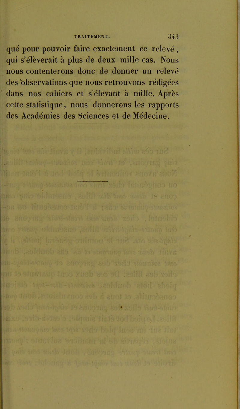 que pour pouvoir faire exactement ce relevé, qui s'élèverait à plus de deux mille cas. Nous nous contenterons donc de donner un relevé des'observations que nous retrouvons rédigées dans nos cahiers et s'élevant à mille. Après I celte statistique, nous donnerons les rapports des Académies des Sciences et de Médecine.