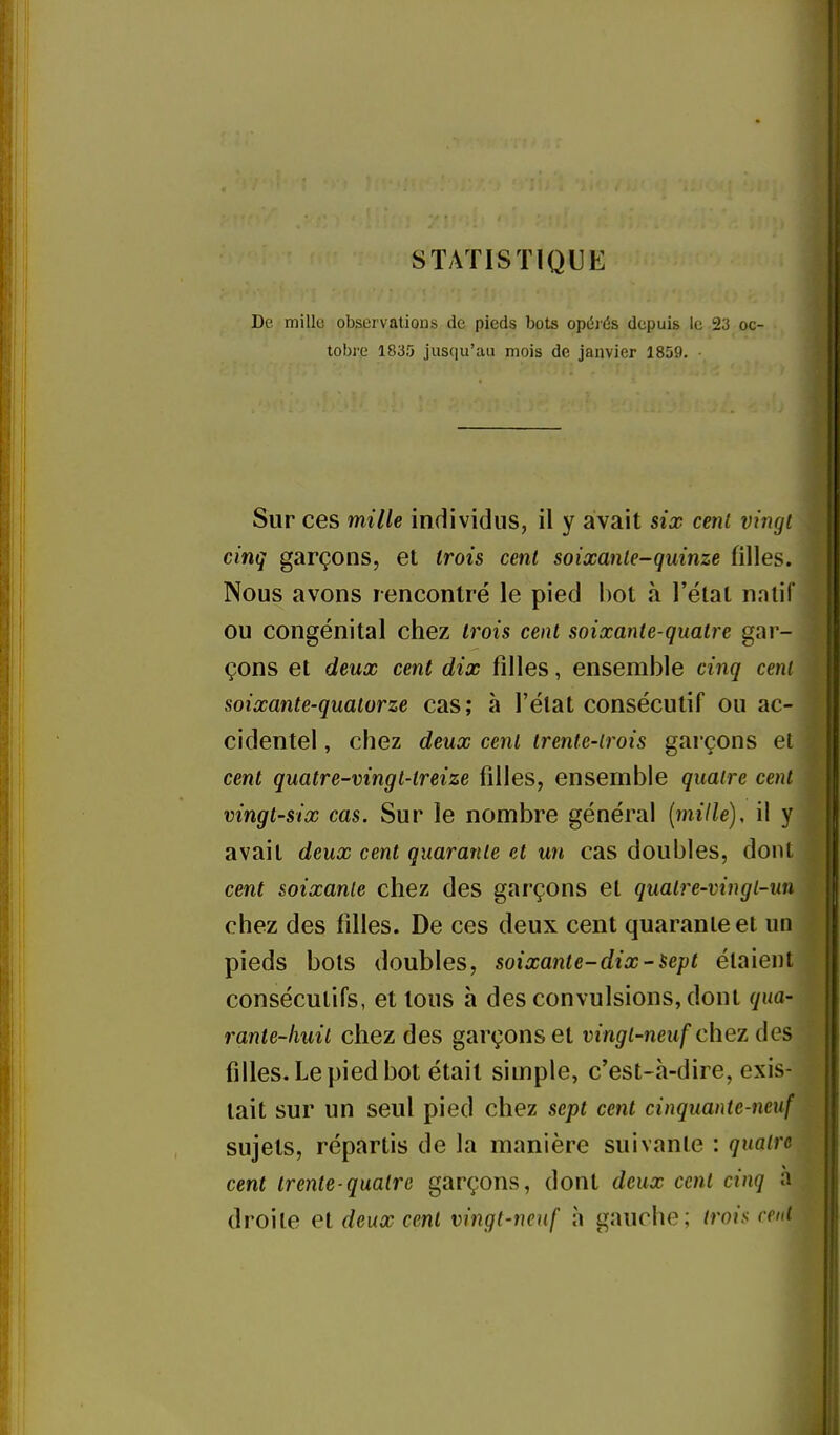 STATISTIQUE De mille observations de pieds bots opcîiés depuis le 23 oc- tobre 1835 jusqu'au mois de janvier 1859. ■ Sur ces mille individus, il y avait six cent vingt cinq garçons, et trois cent soixante-quinze filles. Nous avons rencontré le pied bot à l'état n.ntif ou congénital chez trois cent soixante-quatre gar- çons et deux cent dix filles, ensemble cinq cent soixante-quatorze cas; à l'état consécutif ou ac- cidentel , chez deux cent trente-trois garçons et cent quatre-vingt-treize filles, ensemble quatre cent vingt-six cas. Sur le nombre général (mille), il y avait deux cent quarante et un cas doubles, dont cent soixante chez des garçons et quatre-vingl-un chez des filles. De ces deux cent quarante et un pieds bots doubles, soixante-dix-sept étaient consécutifs, et tous à des convulsions, dont qua- rante-huit chez des garçons et vingt-neuf chez ôes filles. Le pied bot était simple, c'est-à-dire, exis- tait sur un seul pied chez sept cent cinquante-neuf sujets, répartis de la manière suivante : quatre cent trente-quatre garçons, dont deux cent cinq a droite et deux cent vingt-neuf à gauche; troi$ cent ji