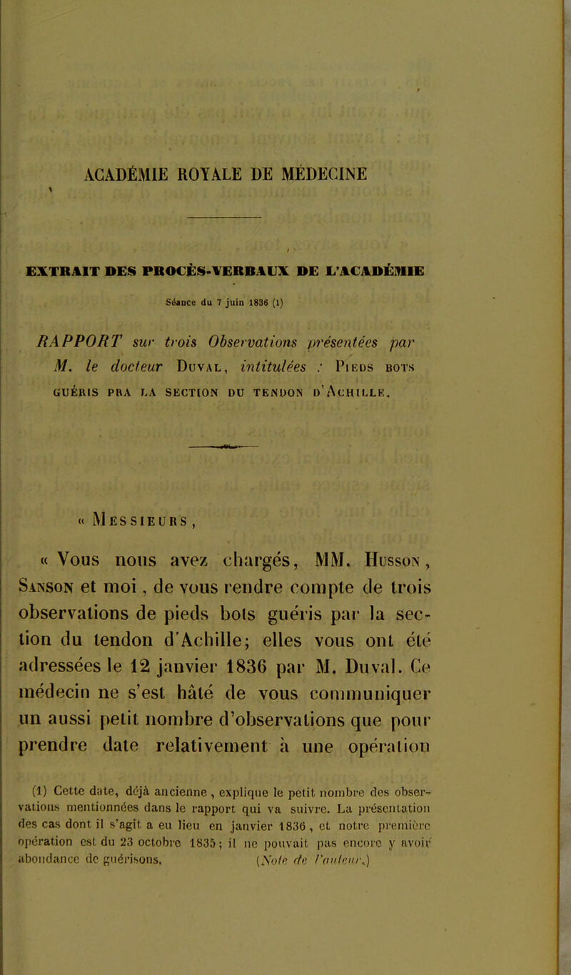 ACADÉMIE ROYALE DE MÉDECINE EXTRAIT DES PROCÈS>VERBAUX DE L'ACADÉMIE Séance du 7 juin 1886 (1) RAPPORT sur trois Observations présentées par M. le docteur Duval, intitulées : Pieds bots GUÉRIS PRA LA SECTION DU TENDON d'AcHILLK, « Messieurs , «Vous nous avez chargés, MM. Husson , Sanson et moi, de vous rendre compte de trois observations de pieds bols guéris par la sec- tion du tendon d'Achille; elles vous ont été adressées le 12 janvier 1836 par M. Duval. Ce médecin ne s'est hâté de vous communiquer .un aussi petit nombre d'observations que pour prendre date relativement à une opération (1) Cette date, déjà ancienne , explique le petit nombre des obser- vations mentionnées dans le rapport qui va suivre. La présentation des cas dont il s'agît a eu lieu en janvier 1836, et notre pi emiôrc opération est du 23 octobre 1835; il ne pouvait pas encore y avoiv abondance de guérisons. {Note rte routeur^)