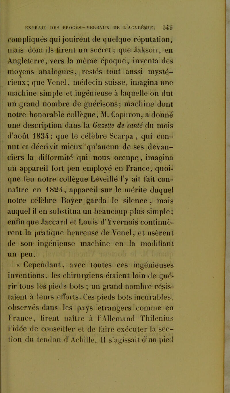 compliqués qui jouirent de quelque réputation, mais dont ils firent un secret; que Jakson, en Angleterre, vers la même époque, inventa des moyens analogues, reslés tout aussi mysté- rieux; que Venel, médecin suisse, imagina une machine simple et ingénieuse h laquelle on dut un grand nombre de guérisons; machine dont notre honorable collègue, M. Capuron, a donné une description dans la Gazette de santé du mois (l'août 1834; que le célèbre Scarpa , qui con- nut et décrivit mieux qu'aucun de ses devan- ciers la difformité qui nous occupe, imagina un appareil fort peu employé en France, quoi- que feu noire collègue Léveillé l'y ait fait con- naître en 1824, appareil sur le mérite duquel notre célèbre Boyer garda le silence , mais auquel il en substitua un beaucoup plus simple; enfin que .laccard et Louis d'Yvernois continuè- rent la pratique heureuse de Venel, et usèrent de son ingénieuse machine en la modifiant un peu. « Cependant, avec toutes ces ingénieuses inventions, les chirui'giens étaient loin de gué- rir tous les pieds bols ; un grand nombi e résis- taient à leurs efforts. Ces pieds bols incurables, observés dans les pays étrangers comme en France, firent naître à l'Allemand Thilenius l'idée de conseiller et de faire exécuter la sec- lion du tendon d'Achille. Il s'agissait d'un pied