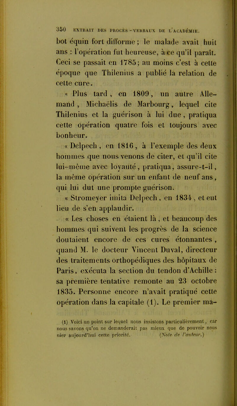 bot équin fort diiïonne ; le malade avait huit ans : l'opéi ation fut heureuse, à ce qu'il paraît. Ceci se passait en 1785; au moins c'est à celle époque que Thilenius a publié la relation de celte cure. « Plus tard , en 1809, un autre Alle- mand , Michaëlis de Marbourg, lequel cite Thilenius et la guérison à lui due , pratiqua cette opération quatre fois et toujours avec bonheur. « Delpech, en 1816, à l'exemple des deux hommes que nous venons de citer, et qu'il cite lui- mêuie avec loyauté, pratiqua, assure-t-il, la même opération sur un enfant de neuf ans, qui lui dut une prompte guérison. « Slromeyer imita Delpech , en 1834 , et eut lieu de s'en applaudir. « Les choses en étaient là, et beaucoup des hommes qui suivent les progrès de la science doutaient encore de ces cures étonnantes , quand M. le docteur Vincent Du val, directeur des traitements orthopédiques des hôpitaux de Paris, exécuta la section du tendon d'Achille : sa première tentative remonte au 23 octobre 1835. Personne encore n'avait pratiqué cette opération dans la capitale (1). Le premier ma- (1) Voici un point sur lequel nous insistons particulièrement, car nous savons qu'on ne demanderait pas mieux que de pouvoir nous nier aujourd'hui cette priorité. (Note rh l'mitmr.)