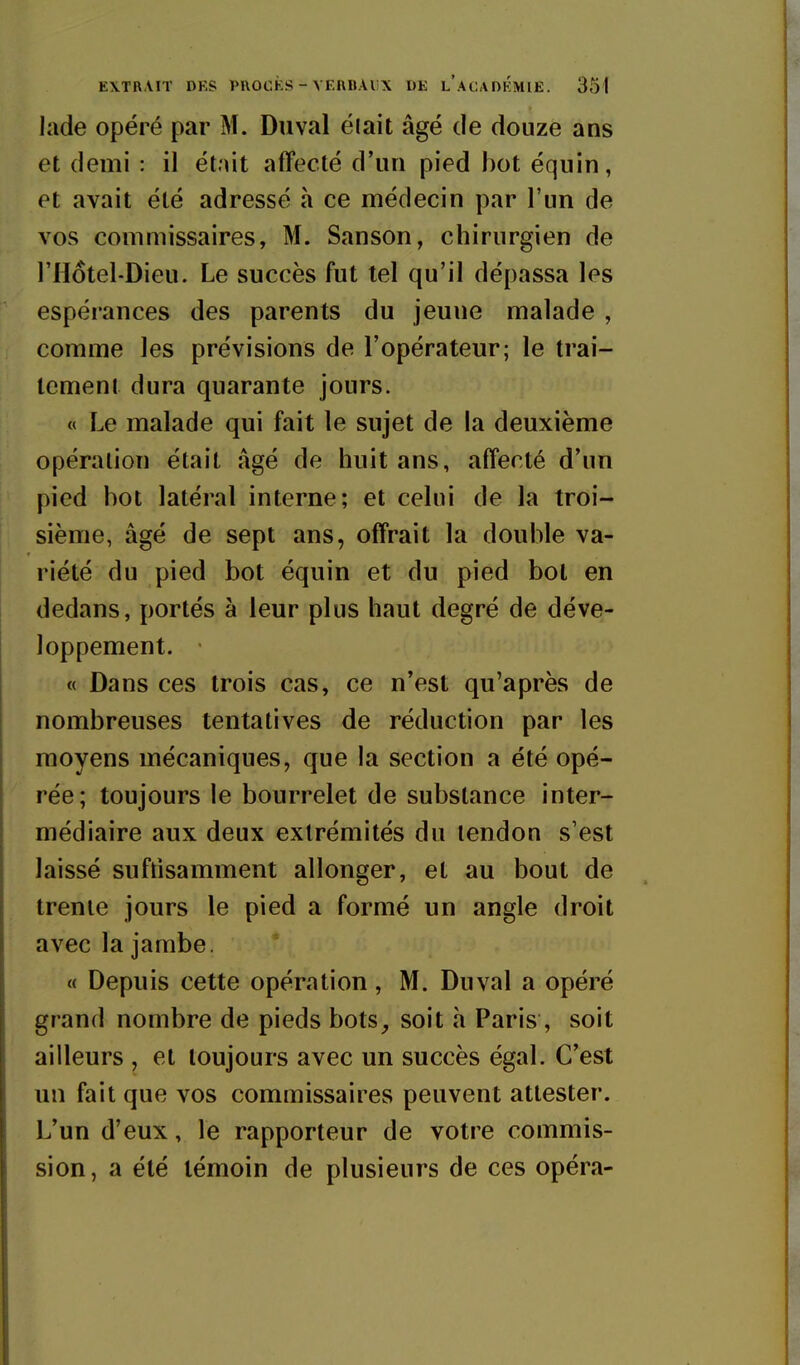 lade opéré par M. Duval élait âgé de douze ans et demi : il était affecté d'un pied bot équin, et avait été adressé à ce médecin par l'un de vos commissaires, M. Sanson, chirurgien de l'Hotel-Dieu. Le succès fut tel qu'il dépassa les espérances des parents du jeune malade , comme les prévisions de l'opérateur; le trai- tement dura quarante jours. « Le malade qui fait le sujet de la deuxième opération était âgé de huit ans, affecté d'un pied bot latéral interne; et celui de la troi- sième, âgé de sept ans, offrait la double va- riété du pied bot équin et du pied bot en dedans, portés à leur plus haut degré de déve- loppement. « Dans ces trois cas, ce n'est qu'après de nombreuses tentatives de réduction par les moyens mécaniques, que la section a été opé- rée; toujours le bourrelet de substance inter- médiaire aux deux extrémités du tendon s'est laissé suftisamment allonger, et au bout de trente jours le pied a formé un angle droit avec la jambe. « Depuis cette opération , M. Duval a opéré grand nombre de pieds bots_, soit h Paris , soit ailleurs , et toujours avec un succès égal. C'est un fait que vos commissaires peuvent attester. L'un d'eux, le rapporteur de votre commis- sion, a été témoin de plusieurs de ces opéra-