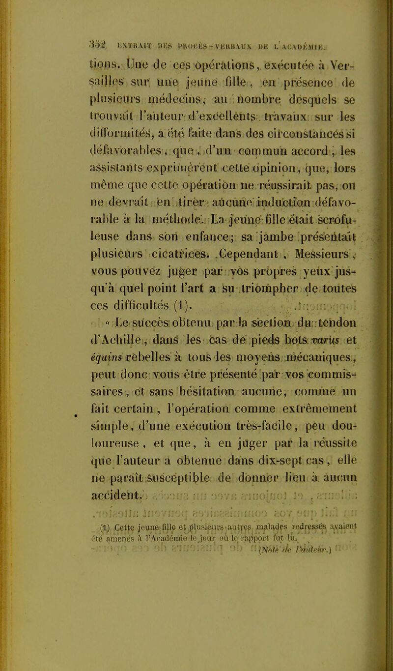 3oi Kxra.vri' dus I'hocès-vkku.vux dk l acaukmik. tiolis. Une de ceg opérations, exécutée à Ver- sailles sur uiie jeiine fille , en présence de plusieurs médecins, au nombre desquels se trouvait l'auteur d'excellents travaux sur les difformités, a été faite dans des circonstances si défavorables . que , d'un commun accord:, les assistants exprimèrent cette opinion:, que, lors même que cette opération ne réussirait pas, on ne devrait en tirer ; aucune induction défavo- l able à la méthode. La jeune fille était scr-ofu- leuse dans son enfance; sa jambe préseiitait plusieurs cicatrices. .Cependant , Messieurs , vous pouvez juger par vos propres yeux jus- qu'à quel point l'art a su triompher . de toutes ces difficultés (1). .* :: •  Le succès: obtenu par la section, du . tendon d'Achille , dans les cas de pieds bots: mrits et e^ums rébelles à tous les moyens :mécaniques , peut donc vous être présenté par vos commis- saires, et sans hésitation aucune, comme un fait certain , l'opération comme extrêmement simple, d'une exécution très-facile, peu dou- loureuse , et que, à en juger par la réussite que l'auteur a obtenue dans dix-sept cas , elle ne paraît susceptible de donner lieu à aucun accident. (1) Cette ^e\ine:fijle et .j^lusiciu's-aaityç?: JOiAl^V^fs rcdresst^ a,yaicnit t';té anVenés à l'Académie le Jour où *lo i-kppprt fut liu