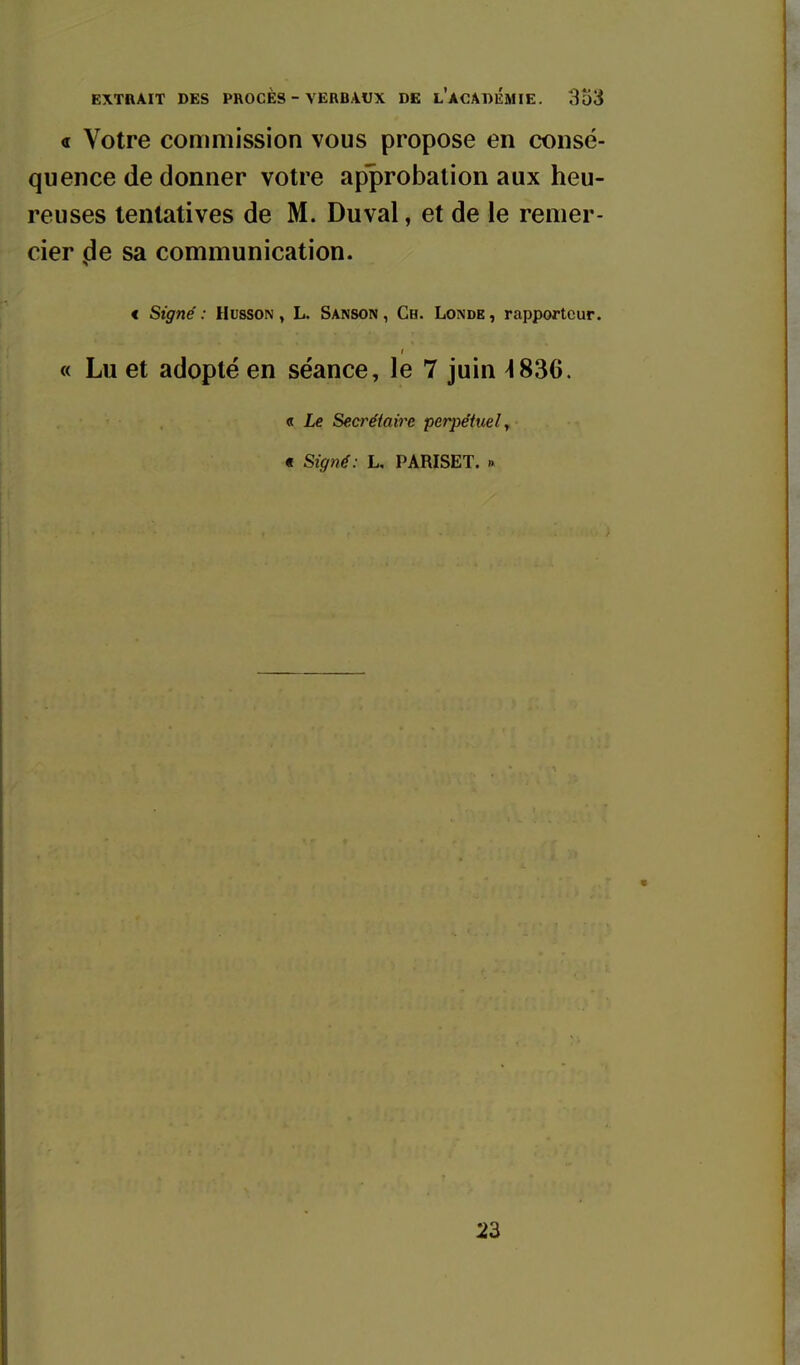 « Votre commission vous propose en consé- quence de donner votre approbation aux heu- reuses tentatives de M. Duval, et de le remer- cier ,de sa communication. € Signé : Husson , L. Sanson , Ch. Lomde , rapporteur. « Lu et adopté en séance, le 7 juin ^836. « Le Secrétaire perpétuel y t Signé: L. PARISET. » 23