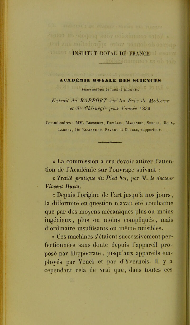 INSTITUT ROYAL DE FRANCK ACADUmiil ROYAI>E DES SCIEIVCES^ séance pul)Uque du lundi 13 juillet 1840 Extrait du RAPPORT sur les Prix de Médecine et de Chirurgie pour L'année 1839 Commissaires : MM, Breschbt, Ddméril, Magemue, Serres , Roux^ Larrey, De Blainville, Savart et Double, rapporteur. « La commission a cru devoir attirer ratlen- lion de l'Académie sur l'ouvrage suivant : « Traité pratique du Pied bot, par M. le docteur Vincent Duval. « Depuis l'origine de l'art jusqu'à nos jours ^ la difformité en question n'avait été combattue que par des moyens mécaniques plus ou moins ingénieux, plus ou moins compliqués , mais d'ordinaire insuffisants ou même nuisibles. « Ces machines s'étaient successivement per* fectionnées sans doute depuis l\appareil pro- posé par Hippocrate, jusqu'aux appareils em- ployés par Venel et par d'Yvernois. Il y a cependant cela de vrai que, dans toutes ces