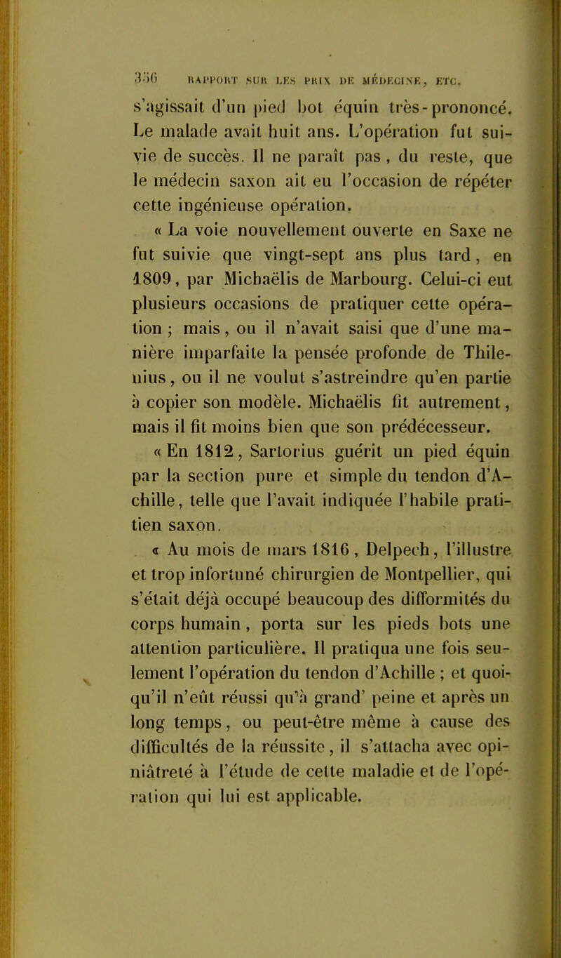 3o0 nAl'l'OUT SUIl I.KS PKIX l>K MKUKCINK, ETC. s'agissait d'un pied bot équin très-prononcé. Le malade avait huit ans. L'opération fut sui- vie de succès. Il ne paraît pas , du reste, que le médecin saxon ait eu l'occasion de répéter cette ingénieuse opération. « La voie nouvellement ouverte en Saxe ne fut suivie que vingt-sept ans plus tard, en 1809, par Michaëlis de Marbourg. Celui-ci eut plusieurs occasions de pratiquer cette opéra- tion ; mais, ou il n'avait saisi que d'une ma- nière imparfaite la pensée profonde de Thile- nius, ou il ne voulut s'astreindre qu'en partie à copier son modèle. Michaëlis fit autrement, mais il fit moins bien que son prédécesseur. «En 1812, Sartorius guérit un pied équin par la section pure et simple du tendon d'A- chille, telle que l'avait indiquée l'habile prati- tien saxon. « Au mois de mars 1816, Delpech, l'illustre et trop infortuné chirurgien de Montpellier, qui s'était déjà occupé beaucoup des difformités du corps humain, porta sur les pieds bots une attention particulière. Il pratiqua une fois seu- lement l'opération du tendon d'Achille ; et quoi- qu'il n'eût réussi qu''à grand' peine et après un long temps, ou peut-être même h cause des difficultés de la réussite, il s'attacha avec opi- niâtreté à l'étude de cette maladie et de l'opé- ration qui lui est applicable.