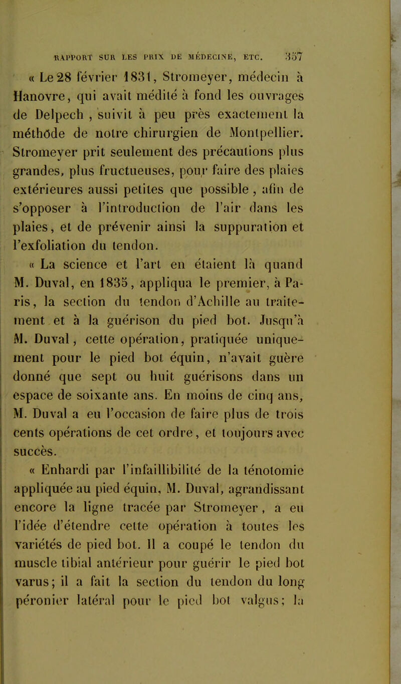 ilAPPORT SUR LES PHIX DE MÉDECINE, ETC. 1^57 « Le 28 février 1831, Stromeyer, médecin à Hanovre, qui avait médilé à fond les ouvrages de Delpech , suivit à peu près exactement la méthôde de notre chirurgien de Montpellier. Stromeyer prit seulement des précautions plus grandes, plus fructueuses, pour faire des plaies extérieures aussi petites que possible , afin de s'opposer à l'introduction de l'air dans les plaies, et de prévenir ainsi la suppuration et l'exfoliation du tendon. « La science et l'art en étaient là quand M. Duval, en 1835, appliqua le premier, à Pa- ris, la section du tendon d'Achille au traite- ment et à la guérison du pied bot. Jusqu'à M. Duval, cette opération, pratiquée unique- ment pour le pied bot équin, n'avait guère donné que sept ou huit guérisons dans un espace de soixante ans. En moins de cinq ans, M. Duval a eu l'occasion de faire plus de trois cents opérations de cet ordre, et toujours avec succès. « Enhardi par l'infaillibilité de la ténotomie appliquée au pied équin, M. Duval, agrandissant encore la ligne tracée par Stromeyer, a eu l'idée d'étendre cette opération à toutes les variétés de pied bot. Il a coupé le tendon du muscle tibial antérieur pour guérir le pied bot varus; il a fait la section du tendon du long péronier latéral pour le pied bot valgus; la