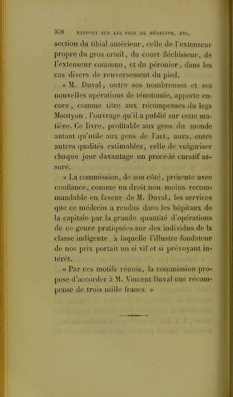 section (lu libial antérieur, celle de l'extenseur propre du i^ros orteil, du court fléchisseur, de l'extenseur commun, et du péronier, dans les cas divers de renversement du pied. « M. Duval, outre ses nombreuses et ses nouvelles opérations de lénotoniie, apporte en- core , comme litre aux récompenses du legs Montyon , l'ouvrage qu'il a publié sur cette ma- tière. Ce livre, profitable aux gens du monde autant qu'utile aux gens de l'art, aura, entre autres qualités estimables, celle de \ulgariser chaque jour davantage un procédé curatif as- suré, « La commission, de son côté, présente avec confiance, comme nn droit non moins recom- mandable en faveur de M. Duval, les services que ce médecin a rendus dans les hôpitaux de la capitale par la grande quantité d'opérations de ce genre pratiquées sur des individus de la classe indigente , à laquelle l'illustre fondateur de nos prix portait un si vif et si prévoyant in- térêt. « Par ces motifs réunis, la commission pro- pose d'accorder à M. Vincent Duval une récom- pense de trois mille francs. »