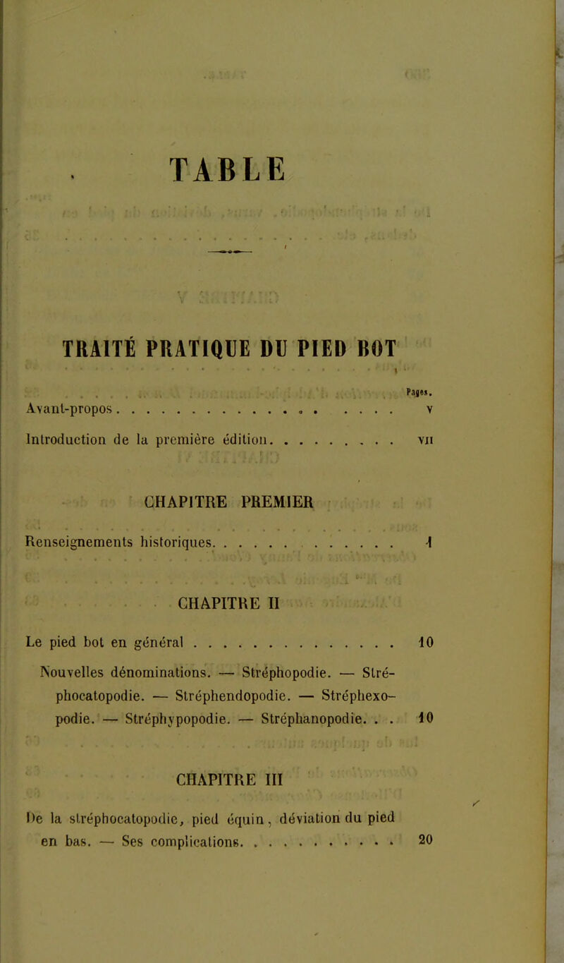TABLE TRAITÉ PRATIQUE DU PIED BOT I ■ Pages. Avant-propos , v Introduction de la première édition vu CHAPITRE PREMIER Renseignements historiques ^ CHAPITRE H Le pied bot en général 10 Nouvelles dénominations. — Stréphopodie. — Slré- phoeatopodie. — Stréphendopodie. — Strépliexo- podie. — Stréphypopodie. — Stréplianopodie. . . 10 CHAPITRE III De la slréphocatopodic, pied équin, déviation du pied en bas. — Ses complications 20