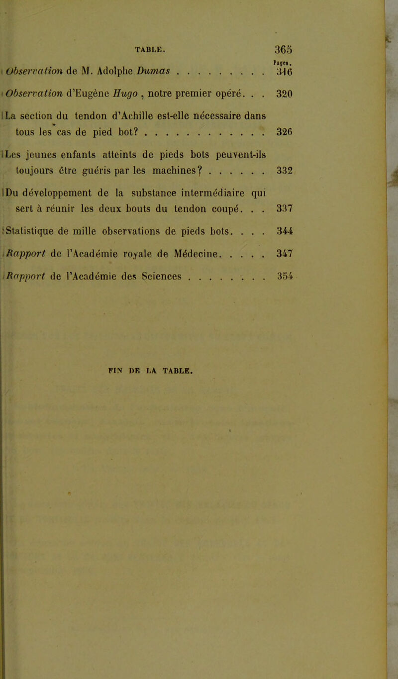 Pagei, ' Observafion de M. Adolphe Dumas 3^6 Observation d'Eugène Hugo , notre premier opéré. . . 320 ILa section du tendon d'Achille est-elle nécessaire dans tous les cas de pied bot? 326 ILes jeunes enfants atteints de pieds bots peuvent-ils toujours être guéris par les machines^ 332 IDu développement de la substance intermédiaire qui sert à réunir les deux bouts du tendon coupé. . . 337 rSlalislique de mille observations de pieds bols. . . . 344 iRapport de l'Académie royale de Médecine 347 Rapport de l'Académie des Sciences 354 FIN DR LA TABLE.