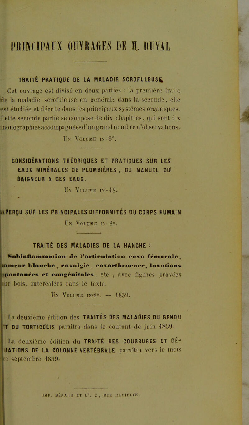 PRINCIPAUX OllVilAGES DE t DUVAL TRAITÉ PRATIQUE DE LA MALADIE SCROFULEUS^ Cet ouvraije est divisé en deux parties : la première Irailc ide la maladie scrofuleuse en général; dans la seconde, elle 'sst étudiée et décrite dans les principaux svstcmes organiques. Hette seconde partie se compose de dix chapitres , qui sont dix monographiesaccompagnéesd'un grand nombre d'observations. Un Vglijme in-8°. CONSIDÉRATIONS THÉORIQUES ET PRATIQUES SUR LE^ EAUX MINÉRALES DE PLOMBIÈRES , OU MANUEL Dl/ BAI&NEUR A CES EAUX. U,\ Yni.uME -18. liPERÇU SUR LES PRINCIPALES DIFFORMITÉS DU CORPS HUMAIN Un Yolumiî I^~8'•. TRAITÉ DËS MÎALADIES DE LA HANCHE : ^uhinflammatlon de l'nrtieiilnlion coxo-fémorale, nmeur blanche, coxalgie, coxarihrocace, luxations ppontanées et congénitales, etc^ aVCC figures gravées liur bois, inlefcalées dans le texle. Un Voujmk — 1859. La deuxième édition des TRAITÉS DES MALAdiES DU GENOU TT DU TORTICOLIS paraîtra dans le courant de juin 'J859. La deuxième édition du TRAITÉ DES COURBURES ET DÉ- IJATIDNS DE LA COLONNE VERTÉBRALE paraîtra vers le mois septembre IMH. BliNAIib ET C, J , HUE DAMIETlIi.