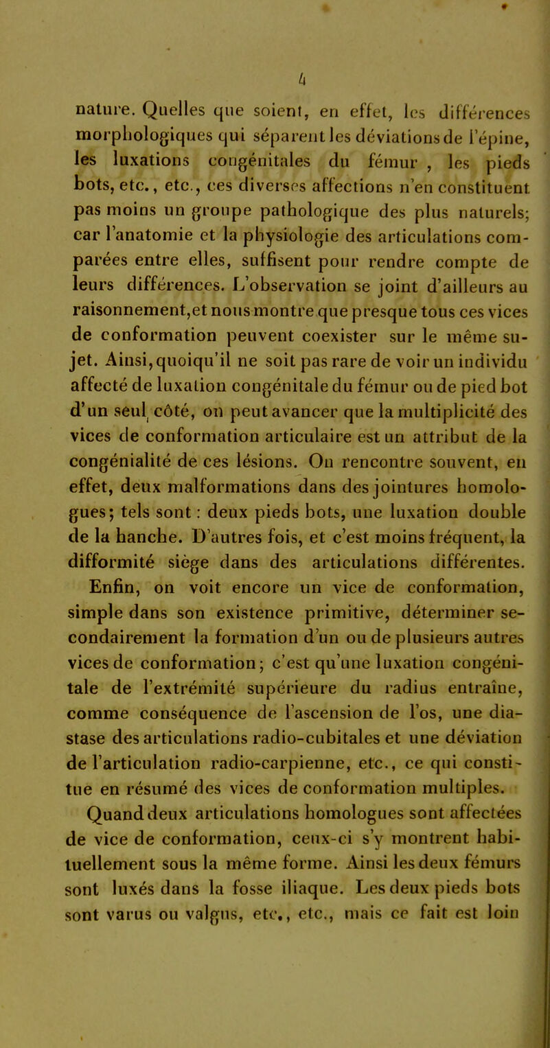 h nature. Quelles que soient, en effet, les différences morphologiques qui séparent les déviations de lepine, les luxations congénitales du fémur , les pieds bots, etc., etc., ces diverses affections n’en constituent pas moins un groupe pathologique des plus naturels; car l’anatomie et la physiologie des articulations com- parées entre elles, suffisent pour rendre compte de leurs différences. L’observation se joint d’ailleurs au raisonnement,et nous montre que presque tous ces vices de conformation peuvent coexister sur le même su- jet. Ainsi, quoiqu’il ne soit pas rare de voir un individu affecté de luxation congénitale du fémur ou de pied bot d’un seul côté, on peut avancer que la multiplicité des vices de conformation articulaire est un attribut de la congénialité de ces lésions. On rencontre souvent, en effet, deux malformations dans des jointures homolo- gues; tels sont : deux pieds bots, une luxation double de la hanche. D’autres fois, et c’est moins fréquent, la difformité siège dans des articulations différentes. Enfin, on voit encore un vice de conformation, simple dans son existence primitive, déterminer se- condairement la formation d’un ou de plusieurs autres vices de conformation; c’est qu’une luxation congéni- tale de l’extrémité supérieure du radius entraîne, comme conséquence de l’ascension de l’os, une dia- stase des articulations radio-cubitales et une déviation de l’articulation radio-carpienne, etc., ce qui consti- tue en résumé des vices de conformation multiples. Quand deux articulations homologues sont affectées de vice de conformation, ceux-ci s’y montrent habi- tuellement sous la même forme. Ainsi les deux fémurs sont luxés dans la fosse iliaque. Les deux pieds bots sont varus ou valgus, etc., etc., mais ce fait est loin