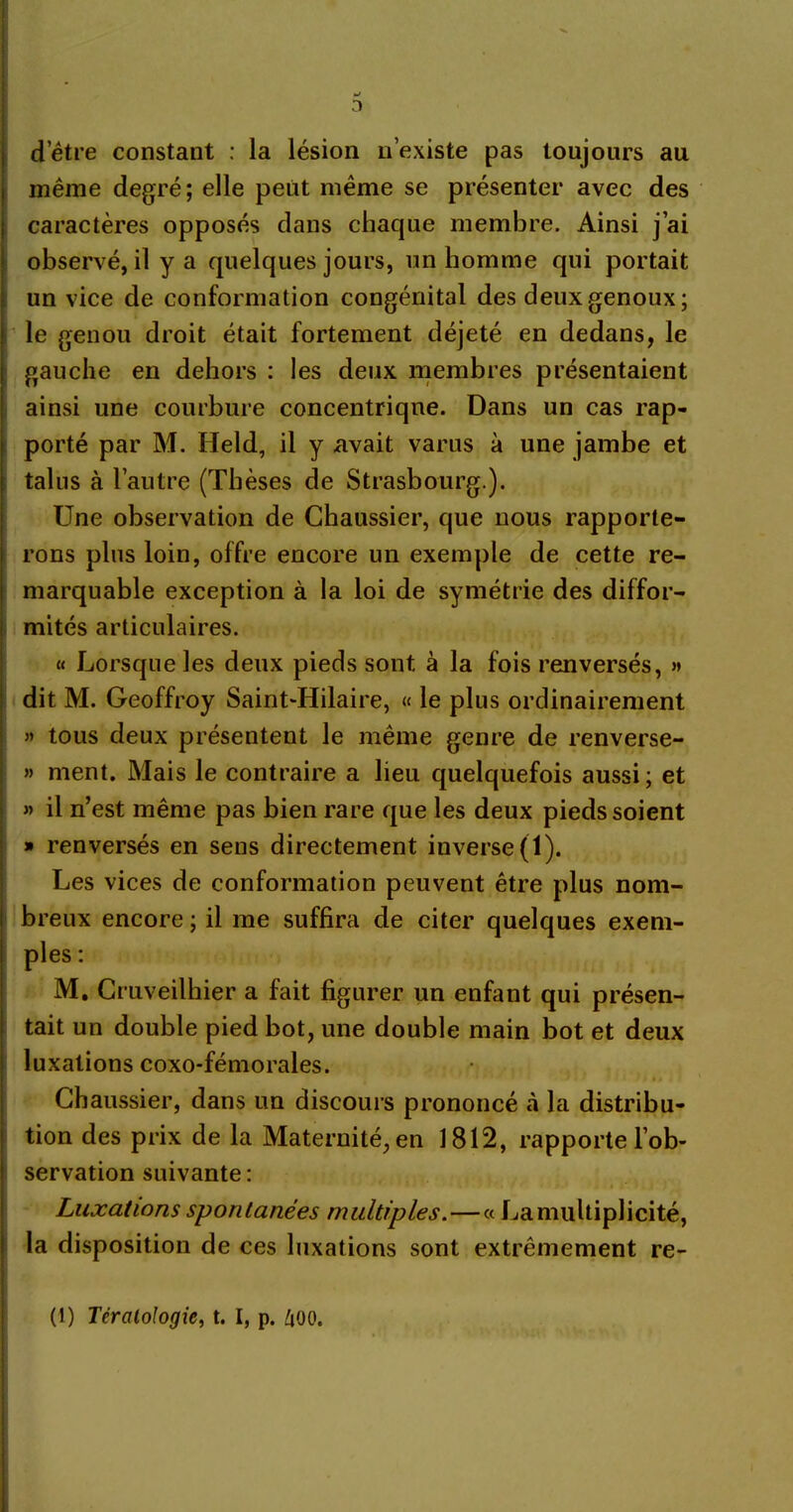 fj 3 d’être constant : la lésion n’existe pas toujours au même degré; elle peut même se présenter avec des caractères opposés dans chaque membre. Ainsi j’ai observé, il y a quelques jours, un homme qui portait un vice de conformation congénital des deux genoux; le genou droit était fortement déjeté en dedans, le gauche en dehors : les deux membres présentaient ainsi une courbure concentrique. Dans un cas rap- porté par M. Held, il y avait varus à une jambe et talus à l’autre (Thèses de Strasbourg.). Une observation de Chaussier, que nous rapporte- rons plus loin, offre encore un exemple de cette re- marquable exception à la loi de symétrie des diffor- mités articulaires. « Lorsque les deux pieds sont à la fois renversés, » dit M. Geoffroy Saint-Hilaire, « le plus ordinairement » tous deux présentent le même genre de renverse- » ment. Mais le contraire a lieu quelquefois aussi; et « il n’est même pas bien rare que les deux pieds soient » renversés en sens directement inverse (1). Les vices de conformation peuvent être plus nom- breux encore ; il me suffira de citer quelques exem- ples : M. Cruveilhier a fait figurer un enfant qui présen- tait un double pied bot, une double main bot et deux luxations coxo-fémorales. *f ' * • < * * i * * èà i Chaussier, dans un discours prononcé à la distribu- tion des prix de la Maternité, en 1812, rapporte l’ob- servation suivante: Luxations spontanées multiples.—« La multiplicité, la disposition de ces luxations sont extrêmement re- (1) Tératologie, t. I, p. 400.