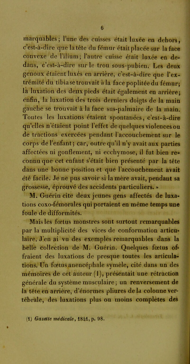 marquables; l’une des cuisses était luxée en dehors, c’est-à-dire que la tête du fémur était placée sur la face convexe de l’ilium; l’autre cuisse était luxée en de- dans, c’est-à-dire sur le trou sous-pubien. Les deux genoux étaient luxés en arrière, c’est-à-dire que l’ex- trémité du tibiase trouvait à la face poplitée du fémur; la luxation des deux pieds était également en arrière; enfin, la luxation des trois derniers doigts de la main gauche se trouvait à la face sus-palmaire de la main. Toutes les luxations étaient spontanées, c’est-à-dire qu’elles netaient point l’effet de quelques violences ou de tractions exercées pendant l'accouchement sur le corps de l’enfant; car, outre qu’il n’y avait aux parties affectées ni gonflement, ni ecchymose, il fut bien re- connu que cet enfant s’était bien présenté par la tête dans une bonne position et que l’accouchement avait été facile. Je ne pus savoir si la mère avait, pendant sa grossesse, éprouvé des accidents particuliers. » M. Guérin cite deux jeunes gens affectés de luxa- tions coxo-fémorales qui portaient en même temps une foule de difformités. Mais les fœtus monstres sont surtout remarquables par la multiplicité des vices de conformation articu- laire. J’en ai vu des exemples remarquables dans la belle collection de M. Guérin. Quelques fœtus of- fraient des luxations de presque toutes les articula- tions. Un fœtus anencéphale symèle, cité dans un des mémoires de cet auteur (1), présentait une rétraction générale du système musculaire ; un renversement de la tête en arrière, d’énormes pliures de la colonne ver- tébrale, des luxations plus ou moins complètes des » (1) Gazette médicale, 1841, p. 98.