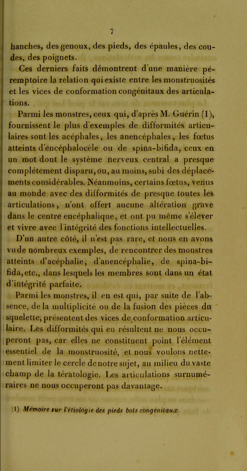 hanches, des genoux, des pieds, des épaules, des cou- des, des poignets. Ces derniers faits démontrent d’une manière pé- remptoire la relation qui existe entre les monstruosités et les vices de conformation congénitaux des articula- i tions. Parmi les monstres, ceux qui, d’après M. Guérin (1), fournissent le plus d’exemples de difformités articu- laires sont les acéphales, les anencéphales, les fœtus atteints d’encéphalocèle ou de spina-bifida, ceux en un mot dont le système nerveux central a presque complètement disparu, ou, au moins, subi des déplace- ments considérables. Néanmoins, certains fœtus, venus au monde avec des difformités de presque toutes les articulations, n’ont offert aucune altération grave dans le centre encéphalique, et ont pu même s’élever et vivre avec l'intégrité des fonctions intellectuelles. D’un autre côté, il n’est pas rare, et nous en avons vu de nombreux exemples, de rencontrer des monstres atteints d’acéphalie, d’anencéphalie, de spina-bi- fida, etc., dans lesquels les membres sont dans un état d’intégrité parfaite. Parmi les monstres, il en est qui, par suite de l’ab- sence, delà multiplicité ou de la fusion des pièces du squelette, présentent des vices de conformation articu- laire. Les difformités qui eu résultent ne nous occu- peront pas, car elles ne constituent point l’élément essentiel de la monstruosité, et nous voulons nette- ment limiter le cercle de notre sujet, au milieu du vaste champ de la tératologie. Les articulations surnumé- raires ne nous occuperont pas davantage. (1) Mémoire sur l'étiologie des pieds bots congénitaux