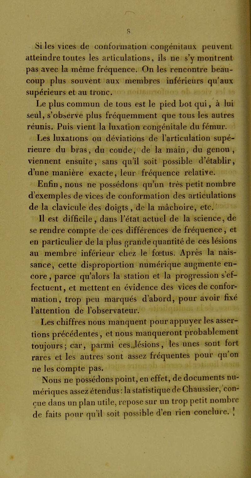 R Si les vices de conformation congénitaux peuvent atteindre toutes les articulations, ils ne s’y montrent pas avec la même fréquence. On les rencontre beau- coup plus souvent aux membres inférieurs qu’aux supérieurs et au tronc. Le plus commun de tous est le pied bot qui, à lui seul, s’observe plus fréquemment que tous les autres réunis. Puis vient la luxation congénitale du fémur. Les luxations ou déviations de l’articulation supé- rieure du bras, du coude, de la main, du genou, viennent ensuite, sans qu’il soit possible d’établir, d’une manière exacte, leur fréquence relative. Enfin, nous ne possédons qu’un très petit nombre d’exemples de vices de conformation des articulations de la clavicule des doigts , de la mâchoire, etc. Il est difficile, dans l’état actuel de la science, de se rendre compte de ces différences de fréquence , et en particulier de la plus grande quantité de ces lésions au membre inférieur chez le fœtus. Après la nais- sance, cette disproportion numérique augmente en- core , parce qu’alors la station et la progression s’ef- fectuent, et mettent en évidence des vices de confor- mation, trop peu marqués d’abord, pour avoir fixé l’attention de l’observateur. Les chiffres nous manquent pour appuyer les asser- tions précédentes, et nous manqueront probablement toujours; car, parmi cesjésions, les unes sont fort rares et les autres sont assez fréquentes pour qu on ne les compte pas. Nous ne possédons point, en effet, de documents nu- mériques assez étendus : la statistique de Chaussier, con- çue dans un plan utile, repose sur un trop petit nombie de faits pour qu’il soit possible d en rien conclure. ,