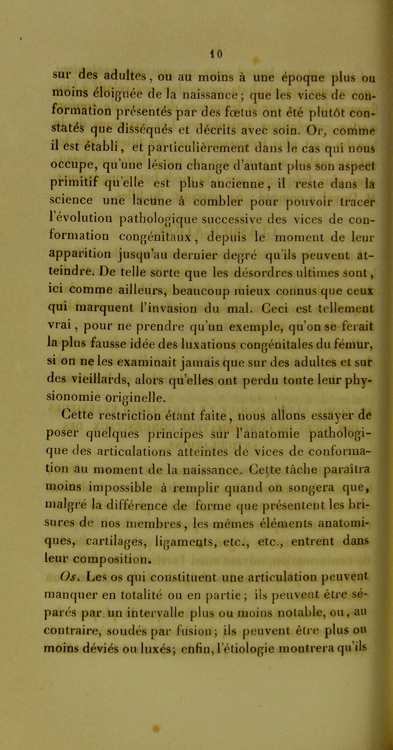 40 sur des adultes, ou au moins à une époque plus ou moins éloignée de la naissance ; que les vices de con- formation présentés par des fœtus ont été plutôt con- statés que disséqués et décrits avec soin. Or, comme il est établi, et particulièrement dans le cas qui nous occupe, qu’une lésion change d’autant plus son aspect primitif qu elle est plus ancienne, il reste dans la science une lacune à combler pour pouvoir tracer 1 évolution pathologique successive des vices de con- formation congénitaux, depuis le moment de leur apparition jusqu’au dernier degré qu’ils peuvent at- teindre. De telle sorte que les désordres ultimes sont, ici comme ailleurs, beaucoup mieux connus que ceux qui marquent l’invasion du mal. Ceci est tellement vrai, pour ne prendre qu'un exemple, qu’on se ferait la plus fausse idée des luxations congénitales du fémur, si on ne les examinait jamais que sur des adultes et sur des vieillards, alors qu elles ont perdu toute leur phy- sionomie originelle. 1 Cette restriction étant faite, nous allons essayer de poser quelques principes sur l’anatomie pathologi- que des articulations atteintes de vices de conforma- tion au moment de la naissance. Cette tâche paraîtra moins impossible à remplir quand on songera que, malgré la différence de forme que présentent les bri- sures de nos membres, les mêmes éléments anatomi- ques, cartilages, ligaments, etc., etc., entrent dans leur composition. Os. Les os qui constituent une articulation peuvent manquer en totalité ou en partie ; ils peuvent être sé- parés par un intervalle plus ou moins notable, ou, au contraire, soudés par fusion; ils peuvent être plus ou moins déviés ou luxés; enfin, l étiologie montrera qu’ils