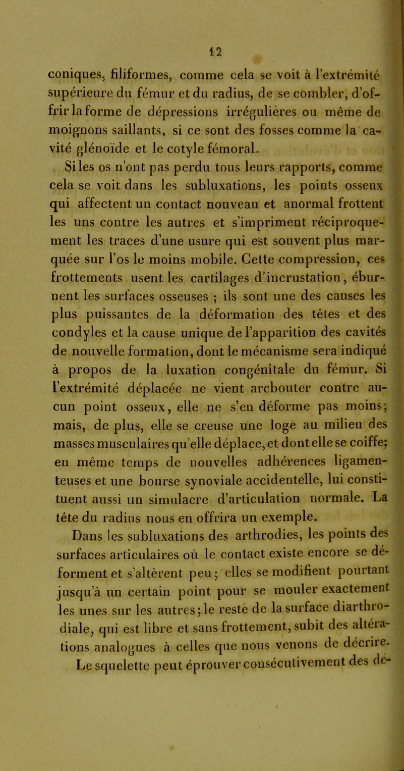 coniques, filiformes, comme cela se voit à l’extrémité supérieure du fémur et du radius, de se combler, d’of- frir la forme de dépressions irrégulières ou même de moignons saillants, si ce sont des fosses comme la ca- vité glénoïde et le cotyle fémoral. Si les os n’ont pas perdu tous leurs rapports, comme cela se voit dans les subluxations, les points osseux qui affectent un contact nouveau et anormal frottent les uns contre les autres et s’impriment réciproque- ment les traces d’une usure qui est souvent plus mar- quée sur l’os le moins mobile. Celte compression, ces frottements usent les cartilages d’incrustation, ébur- nent les surfaces osseuses ; ils sont une des causes les plus puissantes de la déformation des têtes et des condyles et la cause unique de l’apparition des cavités de nouvelle formation, dont le mécanisme sera indiqué à propos de la luxation congénitale du fémur. Si l’extrémité déplacée ne vient arcbouter contre au- cun point osseux, elle ne s’en déforme pas moins; mais, de plus, elle se creuse une loge au milieu des masses musculaires qu elle déplace, et dont elle se coiffe; en même temps de nouvelles adhérences ligamen- teuses et une bourse synoviale accidentelle, lui consti- tuent aussi un simulacre d’articulation normale. La tête du radius nous en offrira un exemple. Dans les subluxations des arthrodies, les points des surfaces articulaires où le contact existe encore se dé- forment et s’altèrent peu; elles se modifient pourtant jusqu’à un certain point pour se mouler exactement les unes sur les autres; le reste de la surface diarthro- diale, qui est libre et sans frottement, subit des altéia- tions analogues à celles que nous venons de déciiie- Le squelette peut éprouver consécutivement des dé-