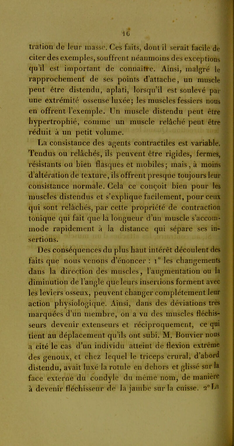 '10 trafion de leur masse. Ces faits, dont il serait facile de citer des exemples, souffrent néanmoins des exceptions qu’il est important de connaître. Ainsi, malgré le rapprochement de ses points d’attache, un muscle peut être distendu, aplati, lorsqu’il est soulevé par une extrémité osseuse luxée; les muscles fessiers nous en offrent l’exemple. Un muscle distendu peut être hypertrophié, comme un muscle relâché peut être réduit à un petit volume. La consistance des agents contractiles est variable. Tendus ou relâchés, ils peuvent être rigides, fermes, résistants ou bien flasques et mobiles; mais, à moins d’altération de texture, ils offrent presque toujours leur consistance normale. Gela ce conçoit bien pour les muscles distendus et s’explique facilement, pour ceux qui sont relâchés, par cette propriété de contraction tonique qui fait que la longueur d’un muscle s’accom- mode rapidement à la distance qui sépare ses in- sertions. Des conséquences du plus haut intérêt découlent des faits que nous venons d’énoncer : t° les changements dans la direction des muscles, l’augmentation ou la diminution de l’angle que leurs insertions forment avec les leviers osseux, peuvent changer complètement leur action physiologique. Ainsi, dans des déviations très marquées d’un membre, on a vu des muscles fléchis- seurs devenir extenseurs et réciproquement, ce qui tient au déplacement qu’ils ont subi. M. Bouvier nous a cité le cas d’un individu atteint de flexion extrême des genoux, et chez lequel le triceps crural, d’abord distendu, avait luxé la rotule en dehors et glissé sur la face externe du condyle du même nom, de manière à devenir fléchisseur de la jambe sur la cuisse. 2°La