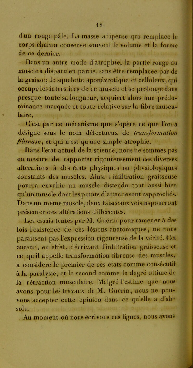 d’un rouge pâle. La masse adipeuse qui remplace le corps charnu conserve souvent le volume et la forme de ce dernier. Dans un autre mode d’atrophie, la partie rouge du muscle a disparu en partie, sans être remplacée par de la graisse; le squelette aponévrotique et celluleux, qui occupe les interstices de ce muscle et se prolonge dans presque toute sa longueur, acquiert alors une prédo- minance marquée et toute relative sur la fibre muscu- laire. C’est par ce mécanisme que s’opère ce que l’on a désigné sous le nom défectueux de transformation fibreuse, et qui n’est qu’une simple atrophie. Dans l’état actuel de la science, nous ne sommes pas en mesure de rapporter rigoureusement ces diverses altérations à des états physiques ou physiologiques constants des muscles. Ainsi l’infiltration graisseuse pourra envahir un muscle distendu tout aussi bien qu’un muscle dont les points d’attachesont rapprochés. Dans un même muscle, deux faisceaux voisinspourront présenter des altérations différentes. Les essais tentés parM. Guérin pour ramener à des lois l’existence de ces lésions anatomiques, ne nous paraissent pas l’expression rigoureuse de la vérité. Cet auteur, eu effet, décrivant l’infiltration graisseuse et ce qu’il appelle transformation fibreuse des muscles, a considéré le premier de ces états comme consécutif à la paralysie, et le second comme le degré ultime de la rétraction musculaire. Malgré l’estime que nous avons pour les travaux de M. Guérin, nous ne pou- vons accepter cette opinion dans ce quelle a d ab- solu. Au moment où nous écrivons ces lignes, nous avons