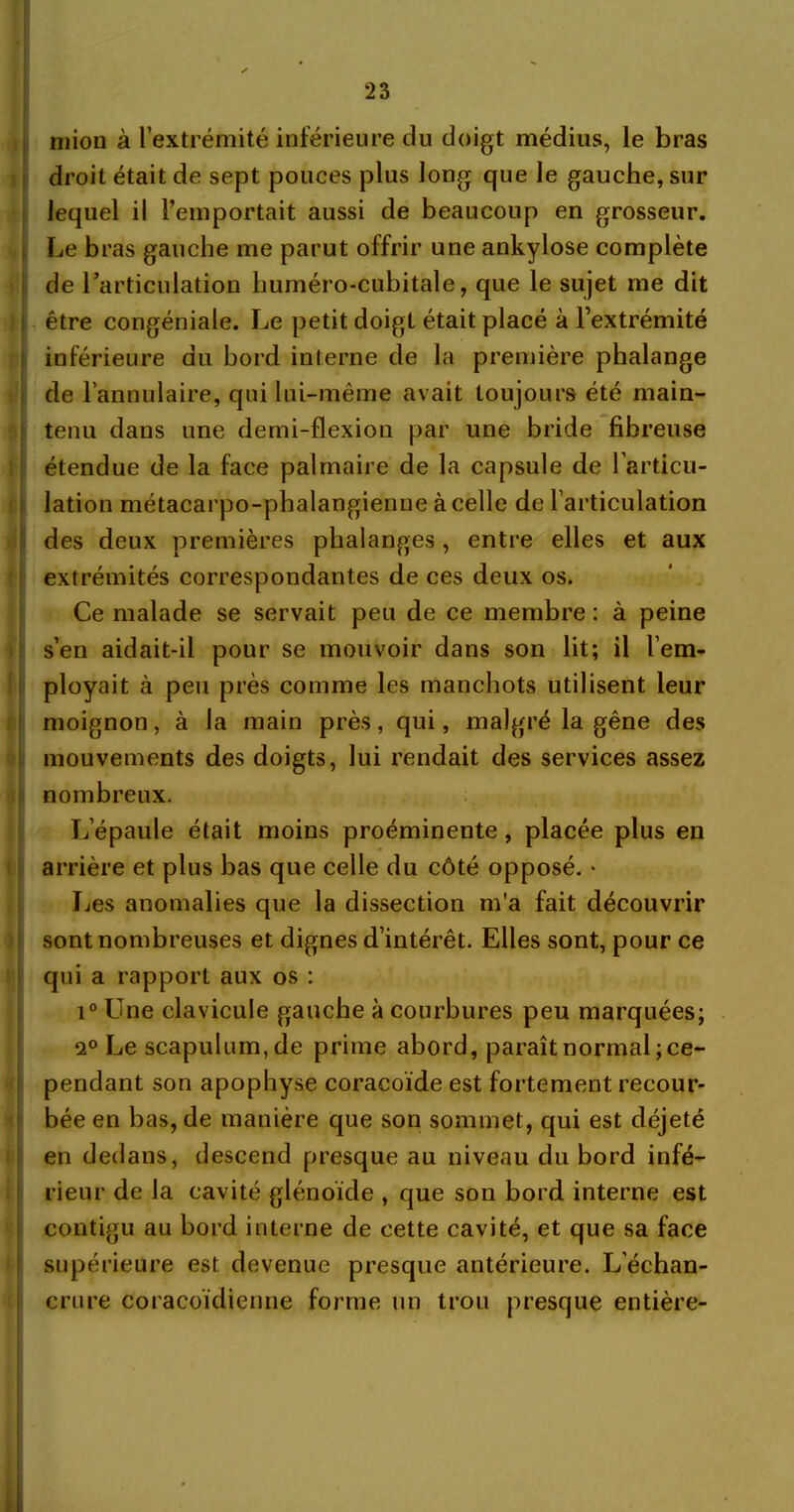 mion à l’extrémité inférieure du doigt médius, le bras droit était de sept pouces plus long que le gauche, sur lequel il l’emportait aussi de beaucoup en grosseur. Le bras gauche me parut offrir une ankylosé complète de l’articulation huméro-cubitale, que le sujet me dit i être congéniale. Le petit doigt était placé à l’extrémité inférieure du bord interne de la première phalange de l’annulaire, qui lui-même avait toujours été main- tenu dans une demi-flexion par une bride fibreuse étendue de la face palmaire de la capsule de l'articu- lation métacarpo-phalangienne à celle de l’articulation des deux premières phalanges, entre elles et aux extrémités correspondantes de ces deux os. Ce malade se servait peu de ce membre : à peine s’en aidait-il pour se mouvoir dans son lit; il l’em- ployait à peu près comme les manchots utilisent leur moignon, à la main près, qui, malgré la gêne des mouvements des doigts, lui rendait des services assez nombreux. L’épaule était moins proéminente, placée plus en arrière et plus bas que celle du côté opposé. * Les anomalies que la dissection m'a fait découvrir sont nombreuses et dignes d’intérêt. Elles sont, pour ce qui a rapport aux os : i° Une clavicule gauche à courbures peu marquées; 2° Le scapulum,de prime abord, paraît normal;ce- pendant son apophyse coracoïde est fortement recour- bée en bas, de manière que son sommet, qui est déjeté en dedans, descend presque au niveau du bord infé- rieur de la cavité glénoïde , que son bord interne est contigu au bord interne de cette cavité, et que sa face supérieure est devenue presque antérieure. L’échan- crure coracoïdienne forme un trou presque entière-