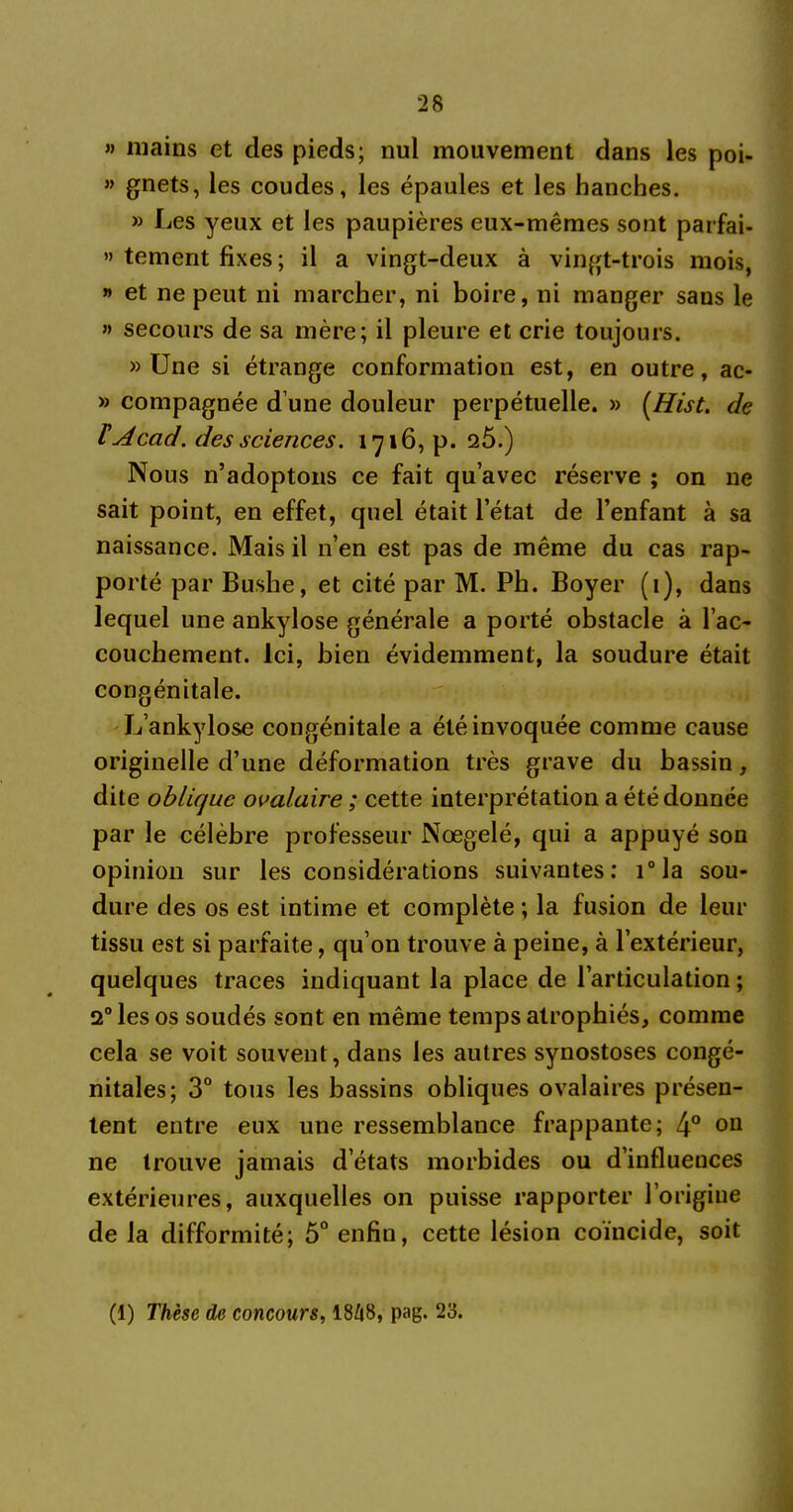 » mains et des pieds; nul mouvement dans les poi- » gnets, les coudes, les épaules et les hanches. » Les yeux et les paupières eux-mêmes sont parfai- « tement fixes; il a vingt-deux à vingt-trois mois, » et ne peut ni marcher, ni boire, ni manger sans le » secours de sa mère; il pleure et crie toujours. » Une si étrange conformation est, en outre, ac- » compagnée d’une douleur perpétuelle. » (Hist. de FAcad, des sciences. 1716, p. 2Ô.) Nous n’adoptons ce fait qu’avec réserve ; on ne sait point, en effet, quel était l’état de l’enfant à sa naissance. Mais il n’en est pas de même du cas rap- porté par Bushe, et cité par M. Ph. Boyer (1), dans lequel une ankylosé générale a porté obstacle à l’ac- couchement. ici, bien évidemment, la soudure était congénitale. L’ankylose congénitale a été invoquée comme cause originelle d’une déformation très grave du bassin, dite oblique ovalaire ; cette interprétation a été donnée par le célèbre professeur Nœgelé, qui a appuyé son opinion sur les considérations suivantes: i°la sou- dure des os est intime et complète ; la fusion de leur tissu est si parfaite, qu’on trouve à peine, à l’extérieur, quelques traces indiquant la place de l’articulation ; 2° les os soudés sont en même temps atrophiés, comme cela se voit souvent, dans les autres synostoses congé- nitales; 3° tous les bassins obliques ovalaires présen- tent entre eux une ressemblance frappante; 4° on ne trouve jamais d’états morbides ou d’influences extérieures, auxquelles on puisse rapporter l’origine de la difformité; 5° enfin, cette lésion coïncide, soit (1) Thèse de concours, 1848, pag. 23.