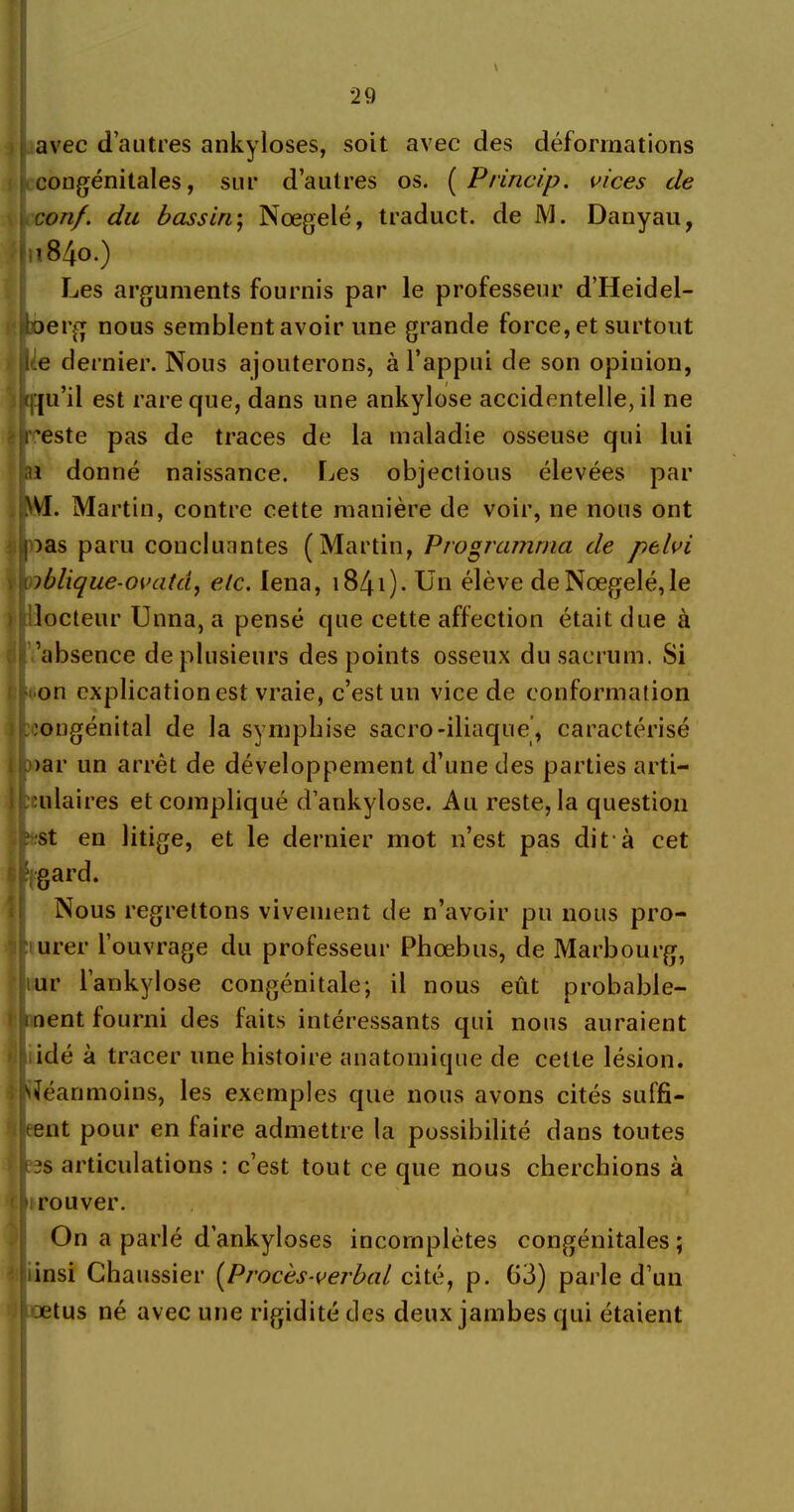 avec d’autres ankylosés, soit avec des déformations congénitales, sur d’autres os. ( Princip. vices de conf. du bassin; Nœgelé, traduct. de M. Danyau, n84o.) Les arguments fournis par le professeur d’Heidel- boerg nous semblent avoir une grande force, et surtout lde dernier. Nous ajouterons, à l’appui de son opinion, i(f|u’il est rare que, dans une ankylosé accidentelle, il ne i reste pas de traces de la maladie osseuse qui lui ai donné naissance. Les objectious élevées par M. Martin, contre cette manière de voir, ne nous ont )as paru concluantes (Martin, Programma de pelvi iblique-ovatd, etc. lena, 1841). Un élève de Nœgelé, le docteur Unna, a pensé que cette affection était due à ’absence de plusieurs des points osseux du sacrum. Si on explication est vraie, c’est un vice de conformation congénital de la symphise sacro-iliaque, caractérisé >ar un arrêt de développement d’une des parties arti- culaires et compliqué d’ankylose. Au reste, la question st en litige, et le dernier mot n’est pas dit-à cet égard. Nous regrettons vivement de n’avoir pu nous pro- urer l’ouvrage du professeur Phœbus, de Marbourg, ur l’ankylose congénitale; il nous eût probable- ment fourni des faits intéressants qui nous auraient idé à tracer une histoire anatomique de cette lésion. Néanmoins, les exemples que nous avons cités suffi- rent pour en faire admettre la possibilité dans toutes 1res articulations : c’est tout ce que nous cherchions à irouver. On a parlé d’ankyloses incomplètes congénitales ; insi Chaussier (Procès-verbal cité, p. 63) parle d’un œtus né avec une rigidité des deux jambes qui étaient