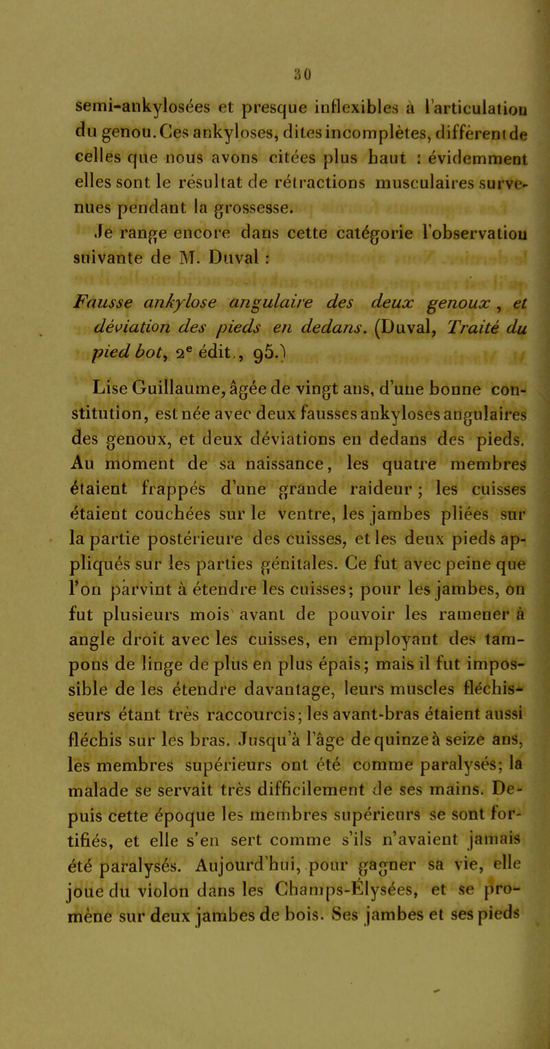 semi-ankylosées et presque inflexibles à l’articulation du genou. Ces ankylosés, dites incomplètes, diffèrent de celles que nous avons citées plus haut : évidemment elles sont le résultat de rétractions musculaires surve- nues pendant la grossesse. Je range encore dans cette catégorie l’observation suivante de M. Duval : Fausse ankylosé angulaire des deux genoux, et déviation des pieds en dedans. (Duval, Traité du ■pied bot, 2e édit,, 95.) Lise Guillaume, âgée de vingt ans, d’une bonne con- stitution, est née avec deux fausses ankylosés angulaires des genoux, et deux déviations en dedans des pieds. Au moment de sa naissance, les quatre membres étaient frappés d’une grande raideur ; les cuisses étaient couchées sur le ventre, les jambes pliées sur la partie postérieure des cuisses, et les deux pieds ap- pliqués sur les parties génitales. Ce fut avec peine que l’on parvint à étendre les cuisses; pour les jambes, on fut plusieurs mois avant de pouvoir les ramener à angle droit avec les cuisses, en employant des tam- pons de linge de plus en plus épais; mais il fut impos- sible de les étendre davantage, leurs muscles fléchis- seurs étant très raccourcis ; les avant-bras étaient aussi fléchis sur les bras. Jusqu’à l’âge de quinze à seize ans, les membres supérieurs ont été comme paralysés; la malade se servait très difficilement de ses mains. De- puis cette époque les membres supérieurs se sont for- tifiés, et elle s’en sert comme s’ils n’avaient jamais été paralysés. Aujourd’hui, pour gagner sa vie, elle joue du violon dans les Champs-Élysées, et se pro- mène sur deux jambes de bois. Ses jambes et ses pieds