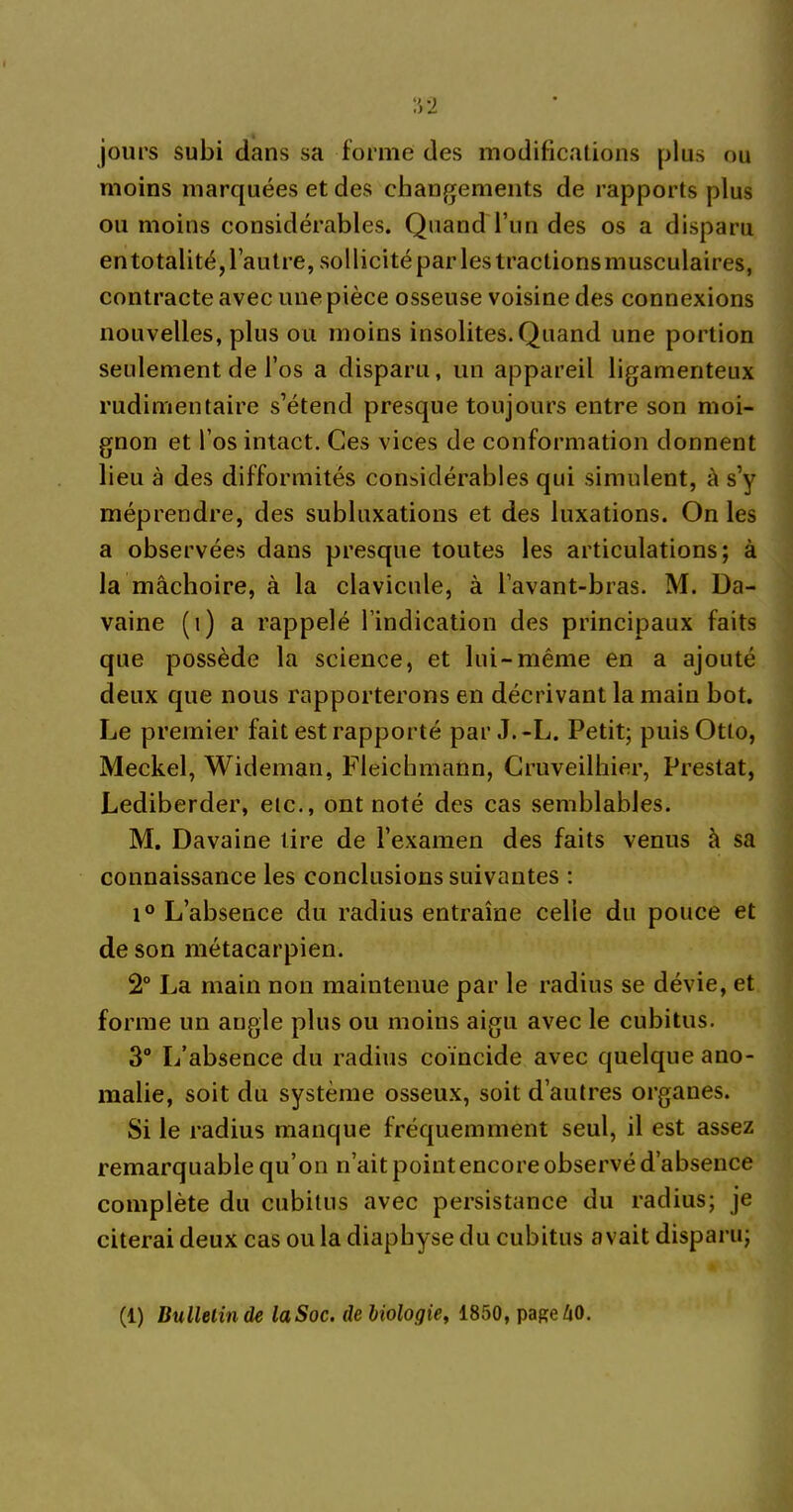 jours subi dans sa forme des modifications plus ou moins marquées et des changements de rapports plus ou moins considérables. Quand l’un des os a disparu en totalité, l’autre, sollicité par les tractions musculaires, contracte avec une pièce osseuse voisine des connexions nouvelles, plus ou moins insolites.Quand une portion seulement de l’os a disparu, un appareil ligamenteux rudimentaire s’étend presque toujours entre son moi- gnon et l’os intact. Ces vices de conformation donnent lieu à des difformités considérables qui simulent, à s’y méprendre, des subluxations et des luxations. On les a observées dans presque toutes les articulations; à la mâchoire, à la clavicule, à l’avant-bras. M. Da- vaine (i) a rappelé l’indication des principaux faits que possède la science, et lui-même en a ajouté deux que nous rapporterons en décrivant la main bot. Le premier fait est rapporté par J.-L. Petit; puis Otto, Meckel, Wideman, Fleicbmaün, Cruveilhier, Prestat, Lediberder, etc., ont noté des cas semblables. M. Davaine tire de l’examen des faits venus à sa connaissance les conclusions suivantes : i° L’absence du radius entraîne celle du pouce et de son métacarpien. 2° La main non maintenue par le radius se dévie, et forme un angle plus ou moins aigu avec le cubitus. 3° L’absence du radius coïncide avec quelque ano- malie, soit du système osseux, soit d’autres organes. Si le radius manque fréquemment seul, il est assez remarquable qu’on n’ait point encore observé d’absence complète du cubitus avec persistance du radius; je citerai deux cas ou la diaphyse du cubitus avait disparu; (1) Bulletin de laSoc. de biologie, 1850, pafçeÆO.