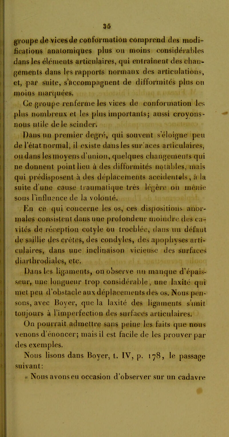 groupe de vices de conformation comprend des modi- fications anatomiques plus ou moins considérables dans les éléments articulaires, qui entraînent des chan- gements dans les rapports normaux des articulations, et, par suite, s’accompagnent de difformités plus ou moins marquées. Ce groupe renferme les vices de conformation les plus nombreux et les plus importants; aussi croyons- nous utile de le scinder. Dans un premier degré, qui souvent s’éloigne peu de l’état normal, il existe dans les sur.'aces articulaires, ou dans les moyens d’union, quelques changements qui ne donnent point lieu à des difformités notables, mais qui prédisposent à des déplacements accidentels, à la suite d’une cause traumatique très légère ou même sous l’influence de la volonté. En ce qui concerne les os, ces dispositions anor- males consistent dans une profondeur moindre des ca- vités de réception cotyle ou troehlée, dans un défaut de saillie des crêtes, des condyles, cl es apophyses arti- culaires, dans une inclinaison vicieuse des surfaces diarthrodialcs, etc. Dans les ligaments, on observe un manque d’épais- seur, une longueur trop considérable, une laxité qui met peu d’obstacle aux déplacements des os. Nous pen- sons, avec Boyer, que la laxité des ligaments s’unit toujours à l’imperfection des surfaces articulaires. On pourrait admettre sans peine les faits que nous venons d énoncer; mais il est facile de les prouver par des exemples. Nous lisons dans Boyer, t. IV, p. 178, le passage suivant: « Nous avons eu occasion d’observer sur un cadavre