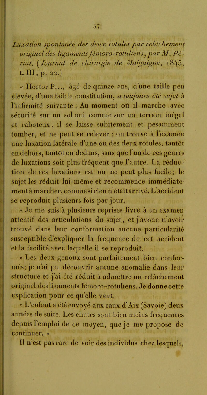 Luxation spontanée des deux rotules par relâchement originel des ligamentsfémoro-rotuliens, par M. Pè ~ riat. ( Journal de chirurgie de Malgaigne, 18/}5, t. III, p. 22.) « Hector P..âgé de quinze ans, d’une taille peu élevée, d’une faible constitution, a toujours été sujet à l’infirmité suivante : Au moment où il marche avec sécurité sur un sol uni comme sur un terrain inégal et raboteux, il se laisse subitement et pesamment tomber, et ne peut se relever ; on trouve à l’examen une luxation latérale d’une ou des deux rotules, tantôt en dehors, tantôt en dedans, sans que l’un de ces genres de luxations soit plus fréquent que l’autre. La réduc- tion de ces luxations est on ne peut plus facile; le sujet les réduit lui-même et recommence immédiate- ment à marcher, commesi rien n’était arrivé. L’accident se reproduit plusieurs fois par jour. » Je me suis à plusieurs reprises livré à un examen attentif des articulations du sujet, et j’avoue n’avoir trouvé dans leur conformation aucune particularité susceptible d’expliquer la fréquence de cet accident et la facilité avec laquelle il se reproduit. » Les deux genoux sont parfaitement bien confor- més; je n’ai pu découvrir aucune anomalie dans leur structure et j’ai été réduit à admettre un relâchement originel des ligaments fémoro-rotuliens. Je donne cette explication pour ce qu elle vaut. » L’enfant a été envoyé aux eaux d’Aix (Savoie) deux années de suite. Les chutes sont bien moins fréquentes depuis l’emploi de ce moyeu, que je me propose de continuer. » Il n’ est pas rare de voir des individus chez lesquels,