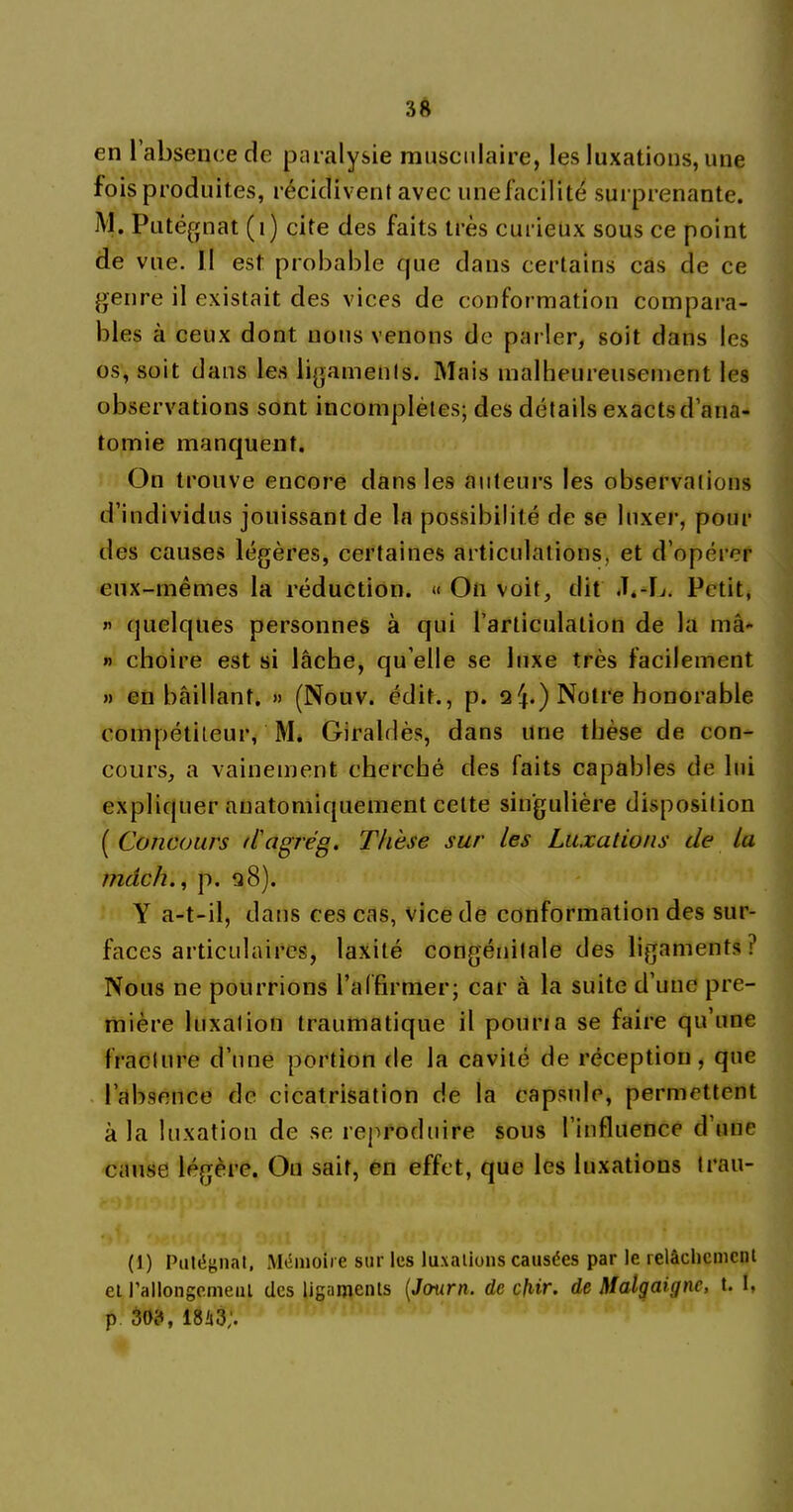 en l’absence de paralysie musculaire, les luxations, une fois produites, récidivent avec une facilité surprenante. M. Putégnat (1) cite des faits très curieux sous ce point de vue. Il est probable que dans certains cas de ce genre il existait des vices de conformation compara- bles à ceux dont nous venons de parler, soit dans les os, soit dans les ligaments. Mais malheureusement les observations sont incomplètes; des détails exacts d’ana- tomie manquent. On trouve encore dans les auteurs les observations d’individus jouissant de la possibilité de se luxer, pour des causes légères, certaines articulations, et d’opérer eux-mêmes la réduction. « On voit, dit J.-L. Petit, « quelques personnes à qui l’articulation de la mâ- »> choire est si lâche, qu elle se luxe très facilement » en bâillant. » (Nouv. édit., p. qNotre honorable compétiteur, M. Giraldès, dans une thèse de con- cours, a vainement cherché des faits capables de lui expliquer anatomiquement celte singulière disposition [Concours d'agrég. Thèse sur les Luxations de la mdch., p. q8). Y a-t-il, dans ces cas, vice de conformation des sur- faces articulaires, laxité congénitale des ligaments? Nous ne pourrions l’affirmer; car à la suite d’une pre- mière luxation traumatique il pouria se faire qu’une fracture d’une portion de la cavité de réception, que l’absence de cicatrisation de la capsule, permettent à la luxation de se reproduire sous l’influence d’une cause légère. On sait, en effet, que les luxations trau- (1) Putégnat, Mémoire sur les luxations causées par le relâchement et rallongement des ligaments (Jcmrn. de cfiir. de Malgaiync, t. I, p 303, 18it3;.