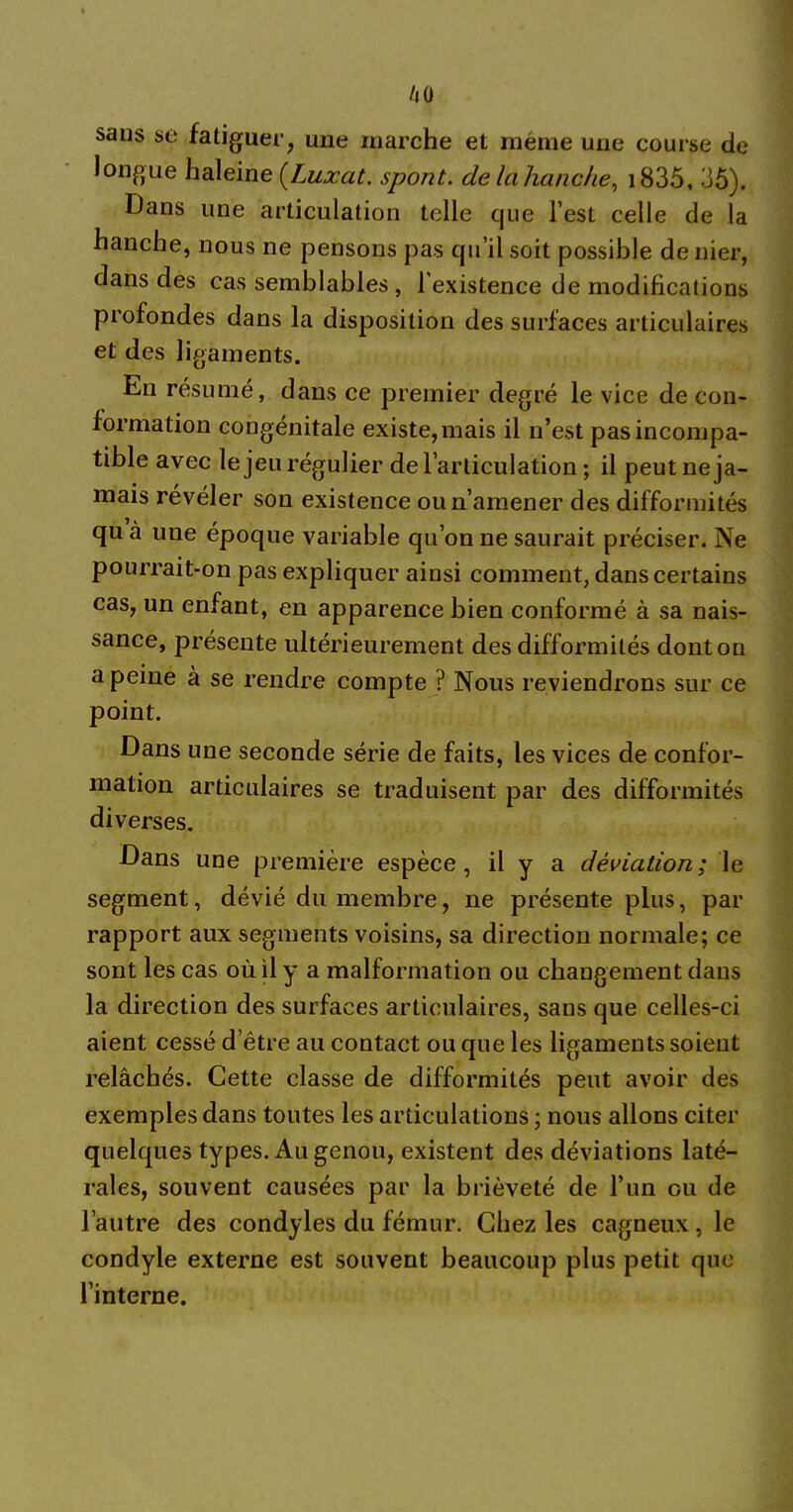 /|0 saus se fatiguer, une marche et même une course de longue haleine {Luxât, spont. de la hanche, i835, 35). Dans une articulation telle que l est celle de la hanche, nous ne pensons pas qu’il soit possible de nier, dans des cas semblables , l’existence de modifications profondes dans la disposition des surfaces articulaires et des ligaments. En résumé, dans ce premier degré le vice de con- formation congénitale existe, mais il n’est pas incompa- tible avec le jeu régulier de l’articulation ; il peut ne ja- mais révéler son existence ou n’amener des difformités qu à une époque variable qu’on ne saurait préciser. Ne pourrait-on pas expliquer ainsi comment, dans certains cas, un enfant, en apparence bien conformé à sa nais- sance, présente ultérieurement des difformités dont on a peine à se rendre compte ? Nous reviendrons sur ce point. Dans une seconde série de faits, les vices de confor- mation articulaires se traduisent par des difformités diverses. Dans une première espèce, il y a déviation; le segment, dévié du membre, ne présente plus, par rapport aux segments voisins, sa direction normale; ce sont les cas où il y a malformation ou changement dans la direction des surfaces articulaires, sans que celles-ci aient cessé d’être au contact ou que les ligaments soient relâchés. Cette classe de difformités peut avoir des exemples dans tontes les articulations ; nous allons citer quelques types. Au genou, existent des déviations laté- rales, souvent causées par la brièveté de l’un ou de l’autre des condyles du fémur. Chez les cagneux, le condyle externe est souvent beaucoup plus petit que l’interne.