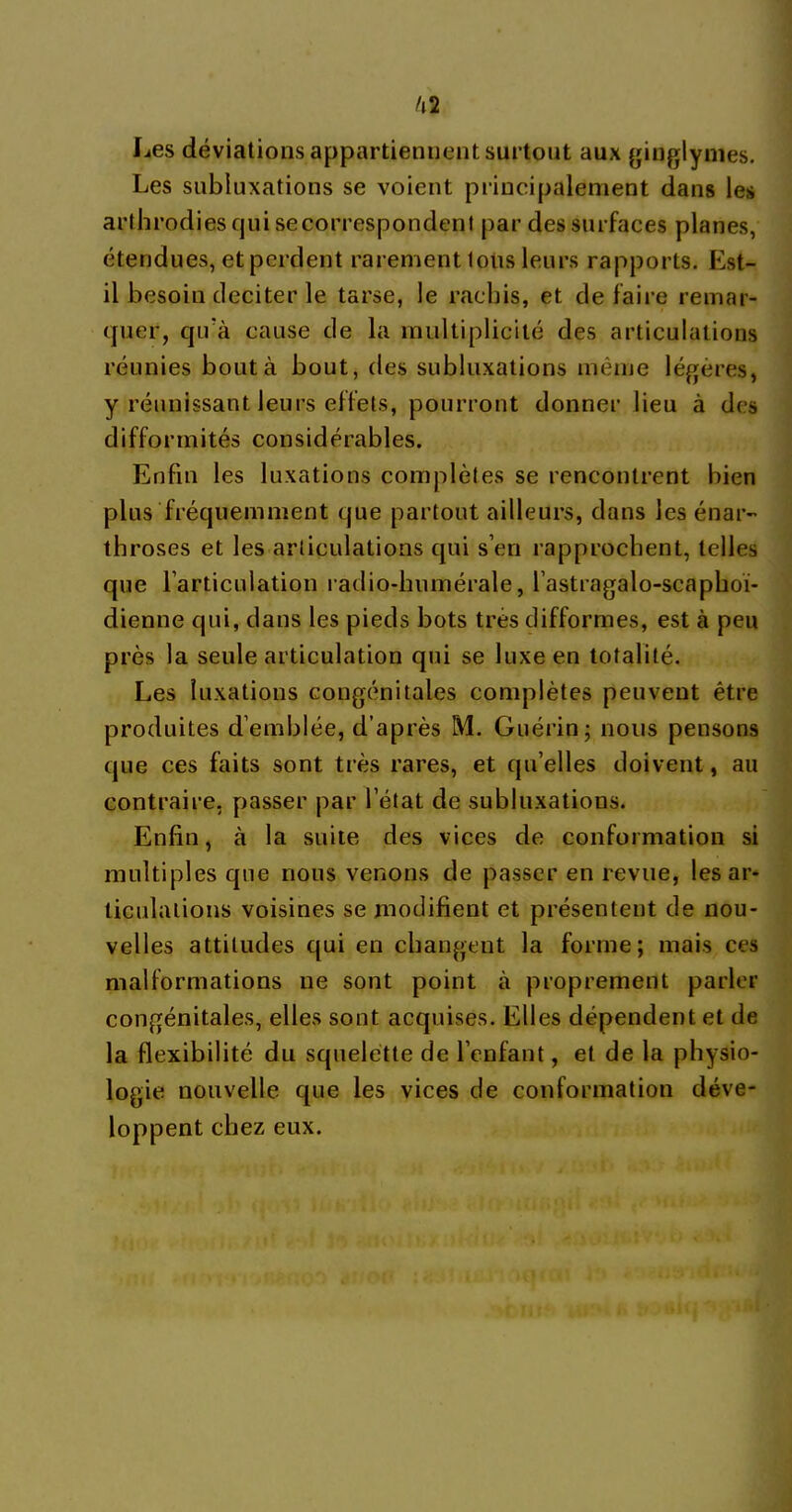 I^es déviations appartiennent surtout aux ginglynies. Les subluxations se voient principalement dans les arthrodies qui se correspondent par des surfaces planes, étendues, et perdent rarement tous leurs rapports. Est- il besoin deciter le tarse, le rachis, et défaire remar- quer, qu'à cause de la multiplicité des articulations réunies bout à bout, ries subluxations même légères, y réunissant leurs effets, pourront donner lieu à des difformités considérables. Enfin les luxations complètes se rencontrent bien plus fréquemment que partout ailleurs, dans les énar- throses et les articulations qui s’en rapprochent, telles que l’articulation radio-humérale, l’astragalo-scaphoï- dienne qui, dans les pieds bots très difformes, est à peu près la seule articulation qui se luxe en totalité. Les luxations congénitales complètes peuvent être produites d’emblée, d’après M. Guérin; nous pensons que ces faits sont très rares, et qu’elles doivent, au contraire, passer par l’état de subluxations. Enfin, à la suite des vices de conformation si multiples que nous venons de passer en revue, les ar- ticulations voisines se modifient et présentent de nou- velles attitudes qui en changent la forme; mais ces malformations ne sont point à proprement parler congénitales, elles sont acquises. Elles dépendent et de la flexibilité du squelette de l’enfant, et de la physio- logie nouvelle que les vices de conformation déve- loppent chez eux.