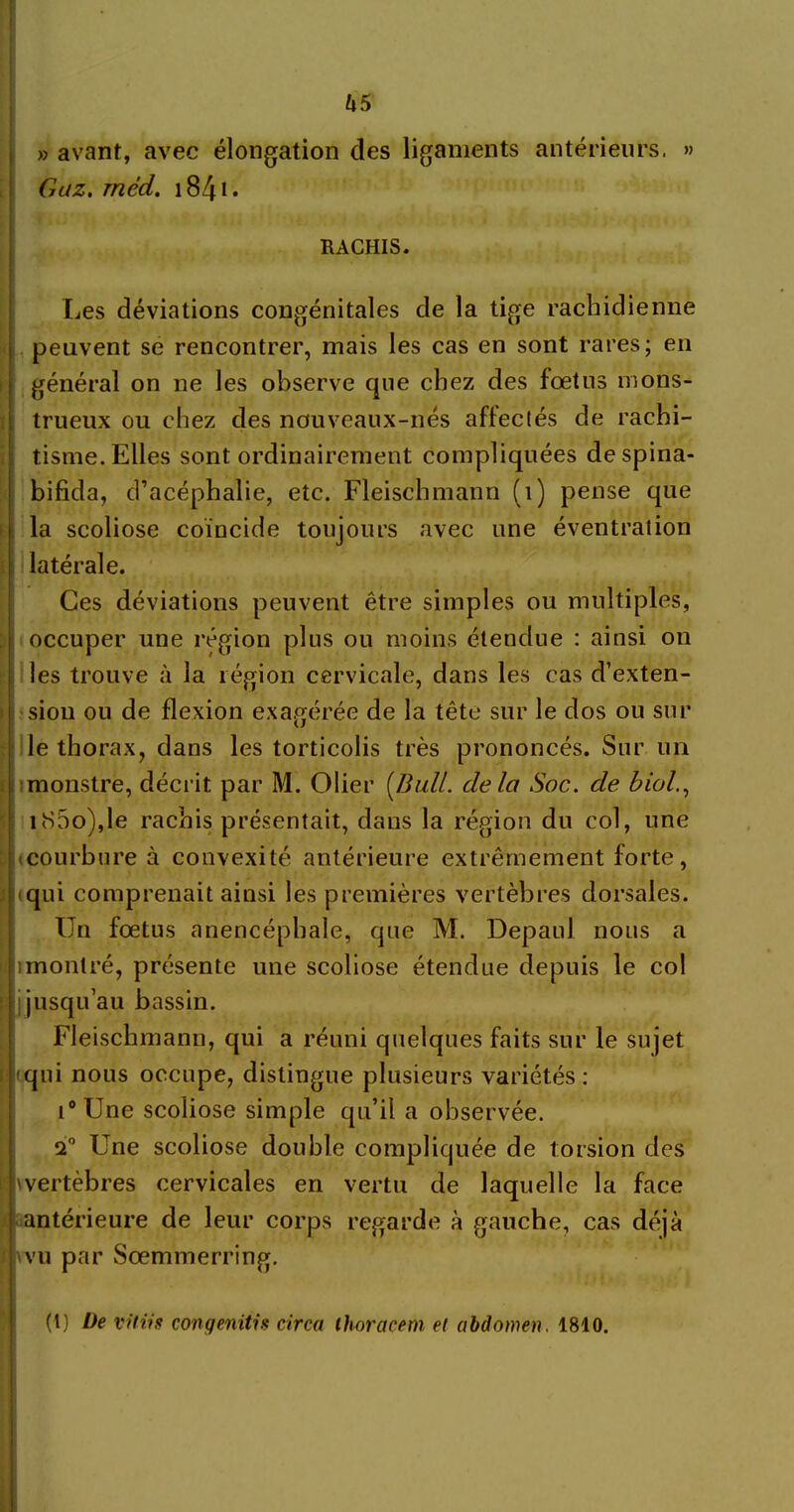 us » avant, avec élongation des ligaments antérieurs. » Gaz. rnéd. 1841. RACHIS. Les déviations congénitales de la tige rachidienne peuvent se rencontrer, mais les cas en sont rares; en général on ne les observe que chez des fœtus mons- trueux ou chez des nouveaux-nés affectés de rachi- tisme. Elles sont ordinairement compliquées de spina- bifida, d’acéphalie, etc. Fleischmann (1) pense que la scoliose coïncide toujours avec une éventration latérale. Ces déviations peuvent être simples ou multiples, occuper une région plus ou moins étendue : ainsi on les trouve à la légion cervicale, dans les cas d’exten- sion ou de flexion exagérée de la tête sur le dos ou sur le thorax, dans les torticolis très prononcés. Sur un monstre, décrit par M. Olier [Bull, delà Soc. de biol., iS5o),le rachis présentait, dans la région du col, une courbure à convexité antérieure extrêmement forte, qui comprenait ainsi les premières vertèbres dorsales. Un fœtus anencéphale, que M. Depaul nous a îmontré, présente une scoliose étendue depuis le col I jusqu’au bassin. Fleischmann, qui a réuni quelques faits sur le sujet qui nous occupe, distingue plusieurs variétés : i° Une scoliose simple qu’il a observée. 2° Une scoliose double compliquée de torsion des vertèbres cervicales en vertu de laquelle la face antérieure de leur corps regarde à gauche, cas déjà wu par Sœmmerring. (1) De vit iis congenitis circa ihoracem et abdomen, 1810.