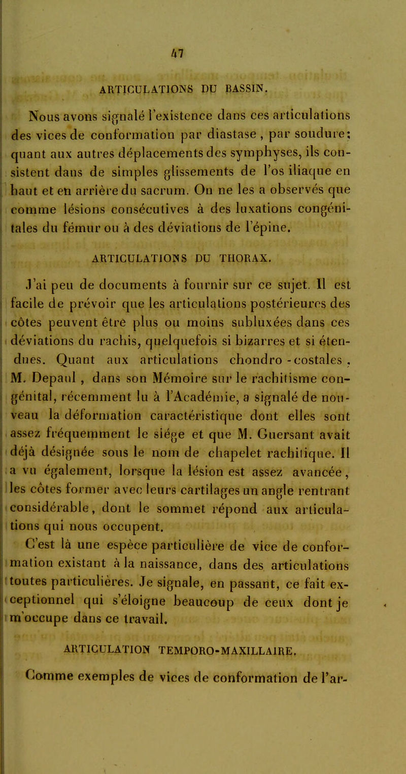 ARTICULATIONS DU BASSIN. Nous avons signalé l’existence clans ces articulations des vices de conformation par diastase , par soudure; quant aux autres déplacements des symphyses, ils con- sistent dans de simples glissements de l’os iliaque en haut et en arrière du sacrum. On ne les a observés que comme lésions consécutives à des luxations congéni- tales du fémur ou à des déviations de l’épine. ARTICULATIONS DU THORAX. .l’ai peu de documents à fournir sur ce sujet. Il est facile de prévoir que les articulations postérieures des côtes peuvent être plus ou moins subluxées dans ces déviations du rachis, quelquefois si bizarres et si éten- dues. Quant aux articulations chondro - costales , M. Depaul , dans son Mémoire sur le rachitisme con- génital, récemment lu à l’Académie, a signalé de nou- veau la déformation caractéristique dont elles sont assez fréquemment le siège et que M. Guersant avait déjà désignée sous le nom de chapelet rachitique. Il a vu également, lorsque la lésion est assez avancée, les côtes former avec leurs cartilages un angle rentrant considérable, dont le sommet répond aux articula- tions qui nous occupent. C’est là une espèce particulière de vice de confor- mation existant à la naissance, dans des articulations toutes particulières. Je signale, en passant, ce fait ex- ceptionnel qui s’éloigne beaucoup de ceux dont je m’occupe dans ce travail. ARTICULATION TEMPORO-MAXILLAIRE. Gomme exemples de vices de conformation de l’ar-