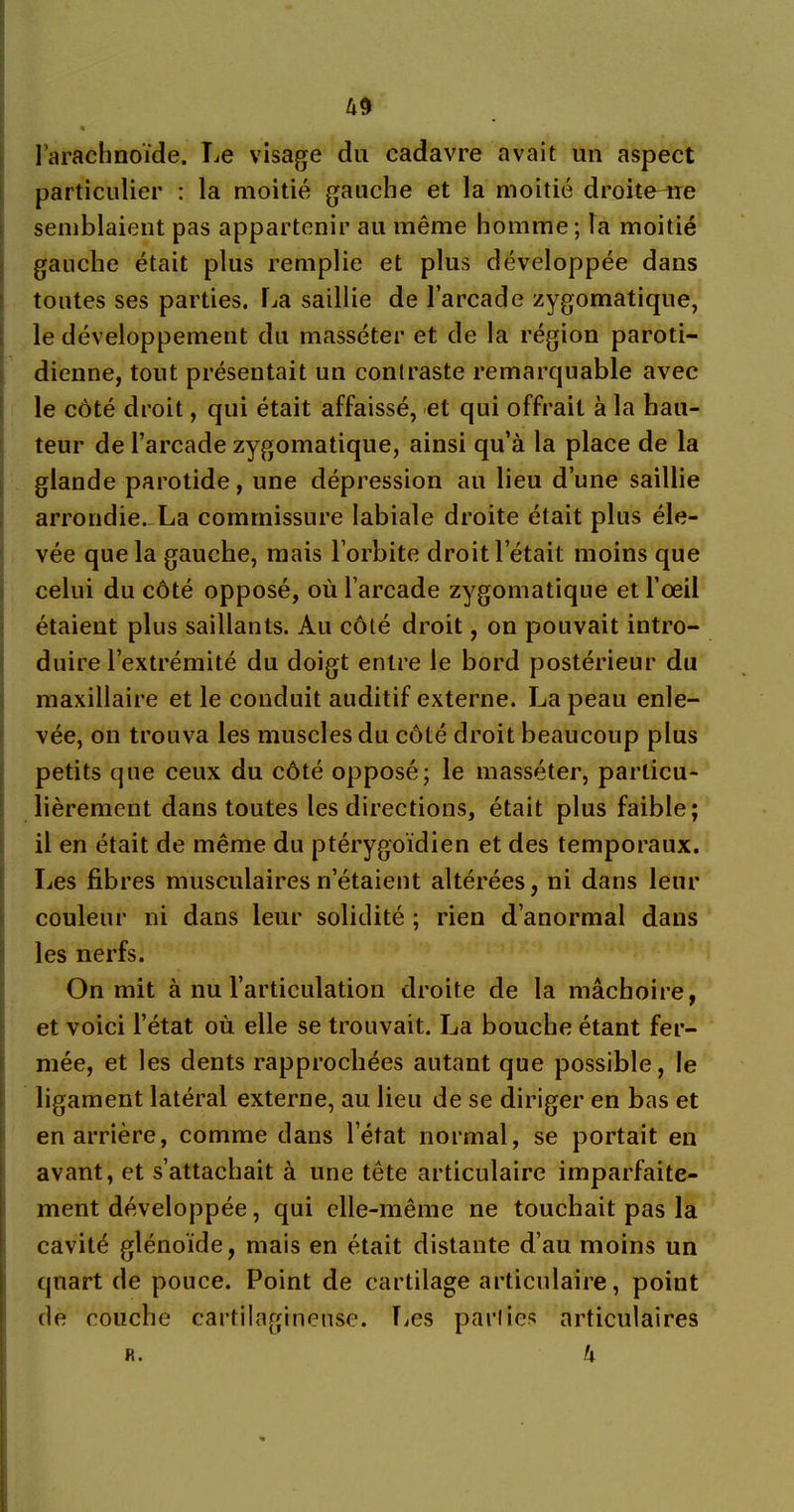 l’arachnoïde. lie visage du cadavre avait un aspect particulier : la moitié gauche et la moitié droiterie semblaient pas appartenir au même homme; la moitié gauche était plus remplie et plus développée dans toutes ses parties. La saillie de l’arcade zygomatique, le développement du masséter et de la région paroti- dienne, tout présentait un conlraste remarquable avec le côté droit, qui était affaissé, et qui offrait à la hau- teur de l’arcade zygomatique, ainsi qu’à la place de la glande parotide, une dépression au lieu d’une saillie arrondie. La commissure labiale droite était plus éle- vée que la gauche, mais l’orbite droit l’était moins que celui du côté opposé, où l’arcade zygomatique et l’œil étaient plus saillants. Au côté droit, on pouvait intro- duire l’extrémité du doigt entre le bord postérieur du maxillaire et le conduit auditif externe. La peau enle- vée, on trouva les muscles du côté droit beaucoup plus petits que ceux du côté opposé; le masséter, particu- lièrement dans toutes les directions, était plus faible; il en était de même du ptérygoïdien et des temporaux. Les fibres musculaires n’étaient altérées, ni dans leur couleur ni dans leur solidité ; rien d’anormal dans les nerfs. On mit à nu l’articulation droite de la mâchoire, et voici l’état où elle se trouvait. La bouche étant fer- mée, et les dents rapprochées autant que possible, le ligament latéral externe, au lieu de se diriger en bas et en arrière, comme dans l’état normal, se portait en avant, et s’attachait à une tête articulaire imparfaite- ment développée, qui elle-même ne touchait pas la cavité glénoïde, mais en était distante d’au moins un quart de pouce. Point de cartilage articulaire, point de couche cartilagineuse. Les parlies articulaires k K.