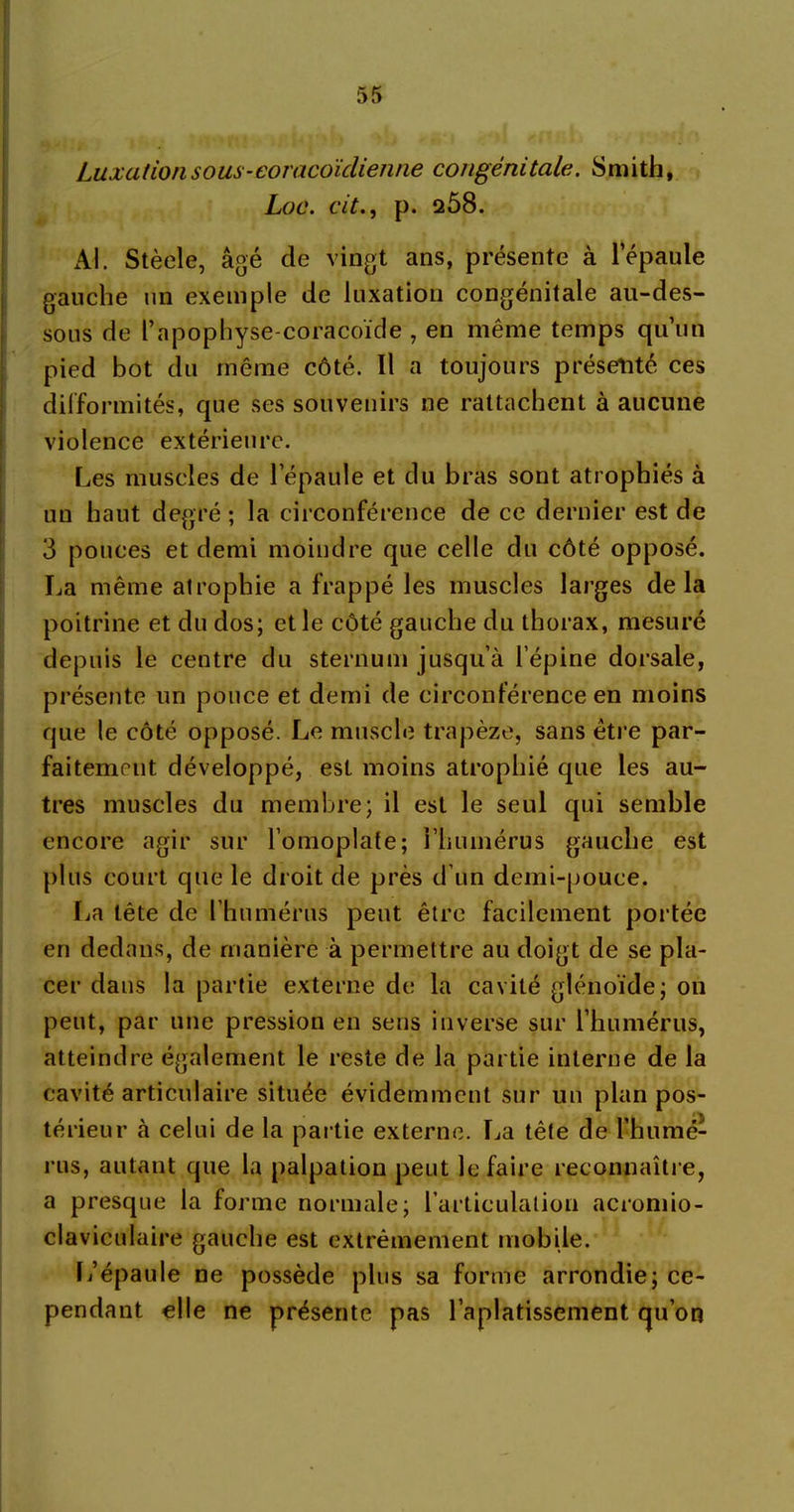 Luxation sous-eoracoïclienne congénitale. Smith, Loc. cit., p. 208. Al. Stèele, âgé de vingt ans, présente à l'épaule gauche un exemple de luxation congénitale au-des- sous de l’apophyse-coracoïde , en même temps qu’un pied bot du même côté. Il a toujours présenté ces difformités, que ses souvenirs ne rattachent à aucune violence extérieure. Les muscles de l’épaule et du bras sont atrophiés à un haut degré ; la circonférence de ce dernier est de 3 pouces et demi moindre que celle du côté opposé. La même atrophie a frappé les muscles larges delà poitrine et du dos; et le côté gauche du thorax, mesuré depuis le centre du sternum jusqu’à l’épine dorsale, présente un pouce et demi de circonférence en moins que le côté opposé. Le muscle trapèze, sans être par- faitement développé, est moins atrophié que les au- tres muscles du membre; il est le seul qui semble encore agir sur l’omoplate; l’humérus gauche est plus court que le droit de près d’un demi-pouce. La tête de l’humérus peut être facilement portée en dedans, de manière à permettre au doigt de se pla- cer dans la partie externe de la cavité glénoïde; on peut, par une pression en sens inverse sur l’humérus, atteindre également le reste de la partie interne de la cavité articulaire située évidemment sur un plan pos- térieur à celui de la partie externe. La tête de l’humé- rus, autant que la palpation peut le faire reconnaître, a presque la forme normale; l’articulation acromio- claviculaire gauche est extrêmement mobile. L’épaule ne possède plus sa forme arrondie; ce- pendant elle ne présente pas l’aplatissement qu’on