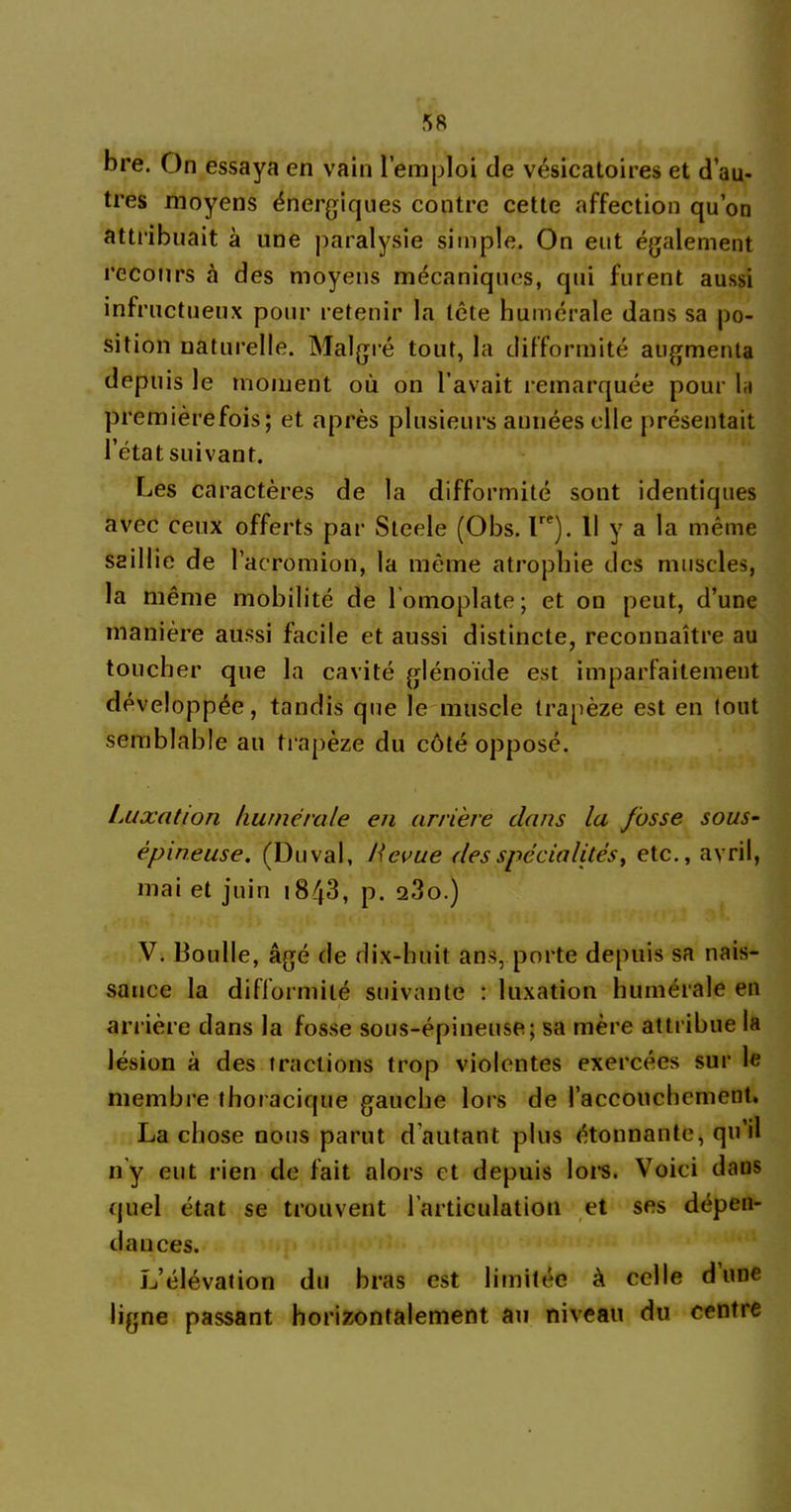 bre. On essaya en vain l’emploi de vésicatoires et d’au- tres moyens énergiques contre cette affection qu’on attribuait à une paralysie simple. On eut également recours à des moyens mécaniques, qui furent aussi infructueux pour retenir la tête humérale dans sa po- sition naturelle. Malgré tout, la difformité augmenta depuis le moment où on l’avait remarquée pour la premièrefois; et après plusieurs années elle présentait l’état suivant. Les caractères de la difformité sont identiques avec ceux offerts par Steele (Obs. Ire). 11 y a la même saillie de l’acromion, la même atrophie des muscles, la même mobilité de l omoplate; et on peut, d’une manière aussi facile et aussi distincte, reconnaître au toucher que la cavité glénoïde est imparfaitement développée, tandis que le muscle trapèze est en tout semblable au trapèze du côté opposé. Luxation humérale en arrière dans la fosse sous- épineuse. (Duval, Revue des spécialités, etc., avril, mai et juin 1843, p. o.3o.) V. lloulle, âgé de dix-huit ans, porte depuis sa nais- sance la difformité suivante : luxation humérale en arrière dans la fosse sous-épineuse; sa mère attribue la lésion à des fractions trop violentes exercées sur le membre thoracique gauche lors de l’accouchement. La chose nous parut d autant plus étonnante, qu’il n’y eut rien de fait alors et depuis lors. Voici dans quel état se trouvent l'articulation et ses dépen- dances. L’élévation du bras est limitée à celle dune ligne passant horizontalement au niveau du centre