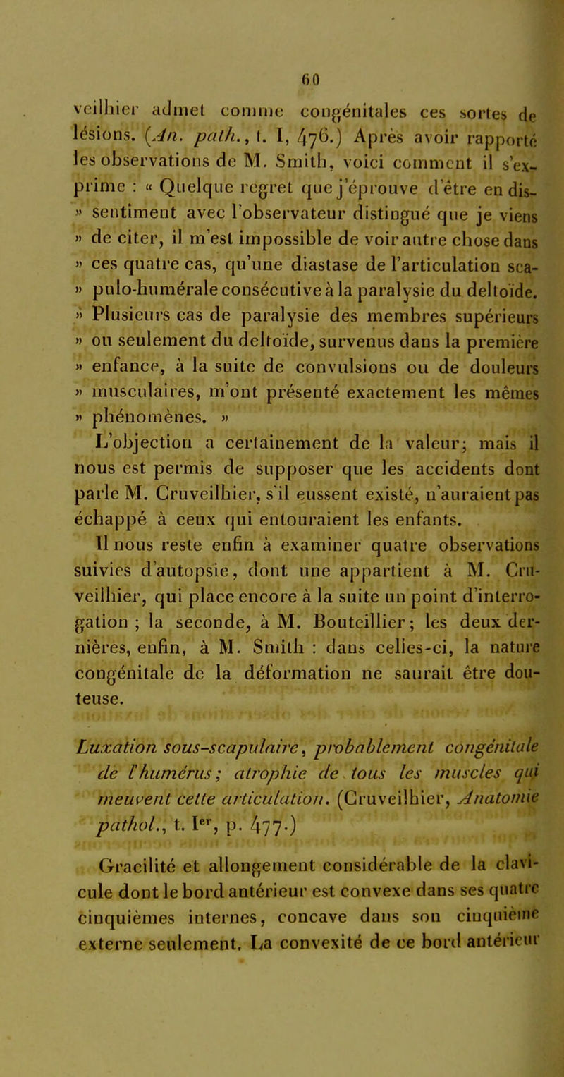 veilhier admet comme congénitales ces sortes de lésions. [An. path., t. I, 476.) Après avoir rapporté les observations de M. Smith, voici comment il s’ex- prime : « Quelque regret que j éprouvé dette en dis-  sentiment avec l’observateur distingué que je viens » de citer, il m’est impossible de voir autre chose dans » ces quatre cas, qu’une diastase de l’articulation sca- » pulo-humérale consécutive à la paralysie du deltoïde. » Plusieurs cas de paralysie des membres supérieurs » ou seulement du deltoïde, survenus dans la première « enfance, à la suite de convulsions ou de douleurs « musculaires, m’ont présenté exactement les mêmes « phénomènes. » L’objection a certainement de la valeur; mais il nous est permis de supposer que les accidents dont parle M. Cruveilhier, s'il eussent existé, n’auraient pas échappé à ceux qui entouraient les enfants. 11 nous reste enfin à examiner quatre observations suivies d’autopsie, dont une appartient à M. Cru- veilhier, qui place encore à la suite un point d’interro- gation ; la seconde, à M. Bouteillier; les deux der- nières, enfin, à M. Smith : dans celles-ci, la nature congénitale de la déformation ne saurait être dou- teuse. Luxation sous-scapulaire, probablement congénitale cle l'humérus ; atrophie de tous les muscles qui meuvent cette articulation. (Cruveilhier, Anatomie pathol., t. Ier, p. 477-) Gracilité et allongement considérable de la clavi- cule dont le bord antérieur est convexe dans ses quatre cinquièmes internes, concave dans son cinquième externe seulement, La convexité de ce bord antérieur