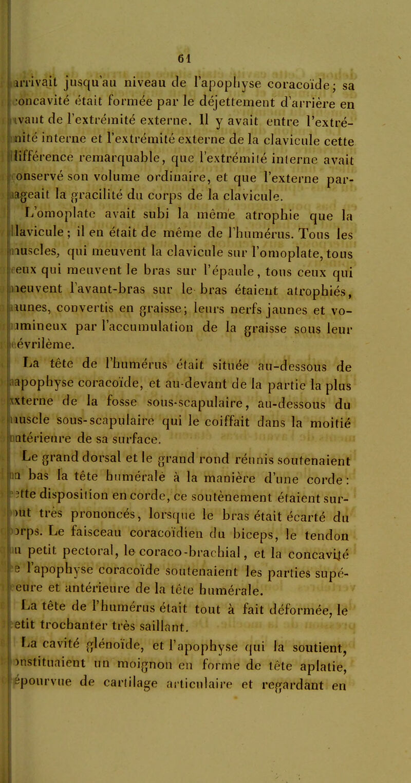 arrivait jusqu’au niveau île l'apophyse coracoïde; sa oncavité était formée par le déjettenaent d’arrière en ivaut de l’extrémité externe. 11 y avait entre l’extré- nité interne et l’extrémité externe de la clavicule cette lifférence remarquable, que l’extrémité interne avait onservé son volume ordinaire, et que l’externe par- tageait la gracilité du corps de la clavicule. L’omoplate avait subi la même atrophie que la !lavicule ; il en était de même de l’humérus. Tons les auscles, qui meuvent la clavicule sur l’omoplate, tous eux qui meuvent le bras sur l’épaule, tous ceux qui peuvent l’avant-bras sur le bras étaient atrophiés, aunes, convertis en graisse; leurs nerfs jaunes et vo- i min eux par l’accumulation de la graisse sous leur uévrilème. La tête de l’humérus était située au-dessous de apophyse coracoïde, et au-devant de la partie la plus xxterne de la fosse sous-scapulaire, au-dessous du «lùscle sous-scapulaire qui le coiffait dans la moitié intérieure de sa surface. Le grand dorsal et le grand rond réunis soutenaient in bas la tête humérale à la manière d’une corde : îtte disposition en corde, ce soutènement étaient sur- )ut très prononcés, lorsque le bras était écarté du Drps. Le faisceau coracoïdien du biceps, le tendon u petit pectoral, le coraco-brachial, et la concavité e 1 apophyse coracoïde soutenaient les parties supé- eure et antérieure de la tête humérale. La tête de 1 humérus était tout à fait déformée, le etit trochanter très saillant. La cavité glénoïde, et l’apophyse qui la soutient, instituaient un moignon en forme de tête aplatie, épourvue de cartilage articulaire et regardant en