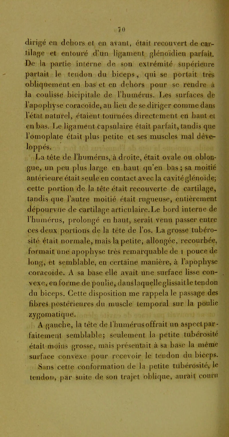 dirigé en dehors et en avant, était recouvert de car- tilage et entouré d’un ligament glénoïdien parfait. De la partie interne de son extrémité supérieure partait le tendon du biceps, qui se portait très obliquement en bas et en dehors pour se rendre à la coulisse bicipitale de l’humérus. Les surfaces de l’apophyse coracoïde, au lieu de se diriger comme dans l’état naturel, étaient tournées directement en haut et en bas. Le ligament capsulaire était parfait, tandis que l’omoplate était plus petite et ses muscles mal déve- loppés. La tête de l’humérus, à droite, était ovale ou oblon- gue, un peu plus large en haut qu’en bas ; sa moitié antérieure était seule en contact avec la cavité glénoïde; cette portion de la tête était recouverte de cartilage, tandis que l’autre moitié était rugueuse, entièrement dépourvue de cartilage articulaire.Le bord interne de l’humérus, prolongé en haut, serait venu passer entre ces deux portions de la tête de l’os. La grosse tubéro- sité était normale, mais la petite, allongée, recourbée, formait une apophyse très remarquable de 1 pouce de long, et semblable, en certaine manière, à l’apophyse coracoïde. A sa base elle avait une surface lisse con- vexe, en forme de poulie, danslaquelleglissaitle tendon du biceps. Cette disposition me rappela le passage des fibres postérieures du muscle temporal sur la poulie zygomatique. A gauche, la tête de l’humérus offrait un aspect par- faitement semblable; seulement la petite tubérosité était moins grosse, mais présentait à sa base la même surface convexe pour recevoir le tendon du biceps. Sans cetle conformation de la petite tubérosité, le tendon, par suite de son trajet oblique, aurait couru