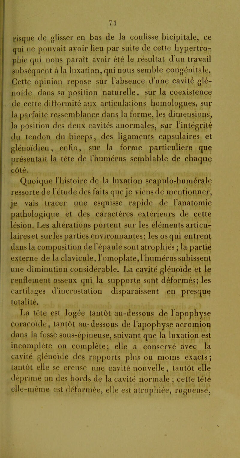 risque de glisser en bas de Ja coulisse bicipitale, ce qui ne pouvait avoir lieu par suite de cette hypertro- phie qui nous paraît avoir été le résultat d’un travail subséquent à la luxation, qui nous semble congénitale. Cette opinion repose sur l’absence d’une cavité glé- noïde dans sa position naturelle, sur la coexistence de cette difformité aux articulations homologues, sur la parfaite ressemblance dans la forme, les dimensions, la position des deux cavités anormales, sur l’intégrité du tendon du biceps, des ligaments capsulaires et glénoïdien, enfin, sur la forme particulière que présentait la tête de l’humérus semblable de chaque côté. Quoique l’histoire de la luxation scapulo-humérale ressorte de l’étude des faits que je viens de mentionner, je vais tracer une esquisse rapide de l’anatomie pathologique et des caractères extérieurs de cette lésion. Les altérations portent sur les éléments articu- laireset sur les parties environnantes; les os qui entrent dans la composition de l’épaule sont atrophiés ; la partie externe de la clavicule, l’omoplate, l’humérus subissent une diminution considérable. La cavité glénoïde et le renflement osseux qui la supporte sont déformés; les cartilages d’incrustation disparaissent en presque totalité. La tête est logée tantôt au-dessous de l’apophyse coracoïde, tantôt au-dessous de l’apophyse acromion dans la fosse sous-épineuse, suivant que la luxation est incomplète ou complète; elle a conservé avec la cavité glénoïde des rapports plus ou moins exacts; tantôt elle se creuse une cavité nouvelle, tantôt elle déprime un des bords de la cavité normale ; cette tête elle-même est déformée, elle est atrophiée, rugueuse,