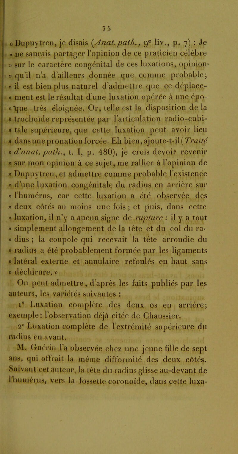 » Dupuytren, je disais (Ancit.path., 9e liv., p. 7) : Je » ne saurais partager l’opinion de ce praticien célèbre » sur le caractère congénital de ces luxations, opinion* » qu’il n’a d’ailleurs donnée que comme probable; » il est bien plus naturel d'admettre que ce déplace- » ment est le résultat d’une luxation opérée à une épo- » “que très éloignée. Or, telle est la disposition de la « trochoïde représentée par l’articulation radio-cubi- » taie supérieure, que cette luxation peut avoir lieu » dans une pronation forcée. Eh bien, ajoute-t-il [Traité » d'anat. path., t. I, p. 480), je crois devoir revenir » sur mon opinion à ce sujet, me rallier à l’opinion de » Dupuytren, et admettre comme probable l’existence » d’une luxation congénitale du radius en arrière sur » l’humérus, car cette luxation a été observée des » deux côtés au moins une fois ; et puis, dans cette » luxation, il n’y a aucun signe de rupture : il y a tout » simplement allongement de la tête et du col du ra* » dius ; la coupole qui recevait la tête arrondie du » radius a été probablement formée par les ligaments » latéral externe et annulaire refoulés en haut sans » déchirure. » On peut admettre, d’après les faits publiés par les auteurs, les variétés suivantes : i° Luxation complète des deux os en arrière; exemple : l’observation déjà citée de Chaussier. 20 Luxation complète de l’extrémité supérieure du radius en avant. M. Guérin l’a observée chez une jeune fille de sept ans, qui offrait la même difformité des deux côtés. Suivant cet auteur, la tête du radius glisse au-devant de 1 humérus, vers la fossette coronoïde, dans cette luxa-